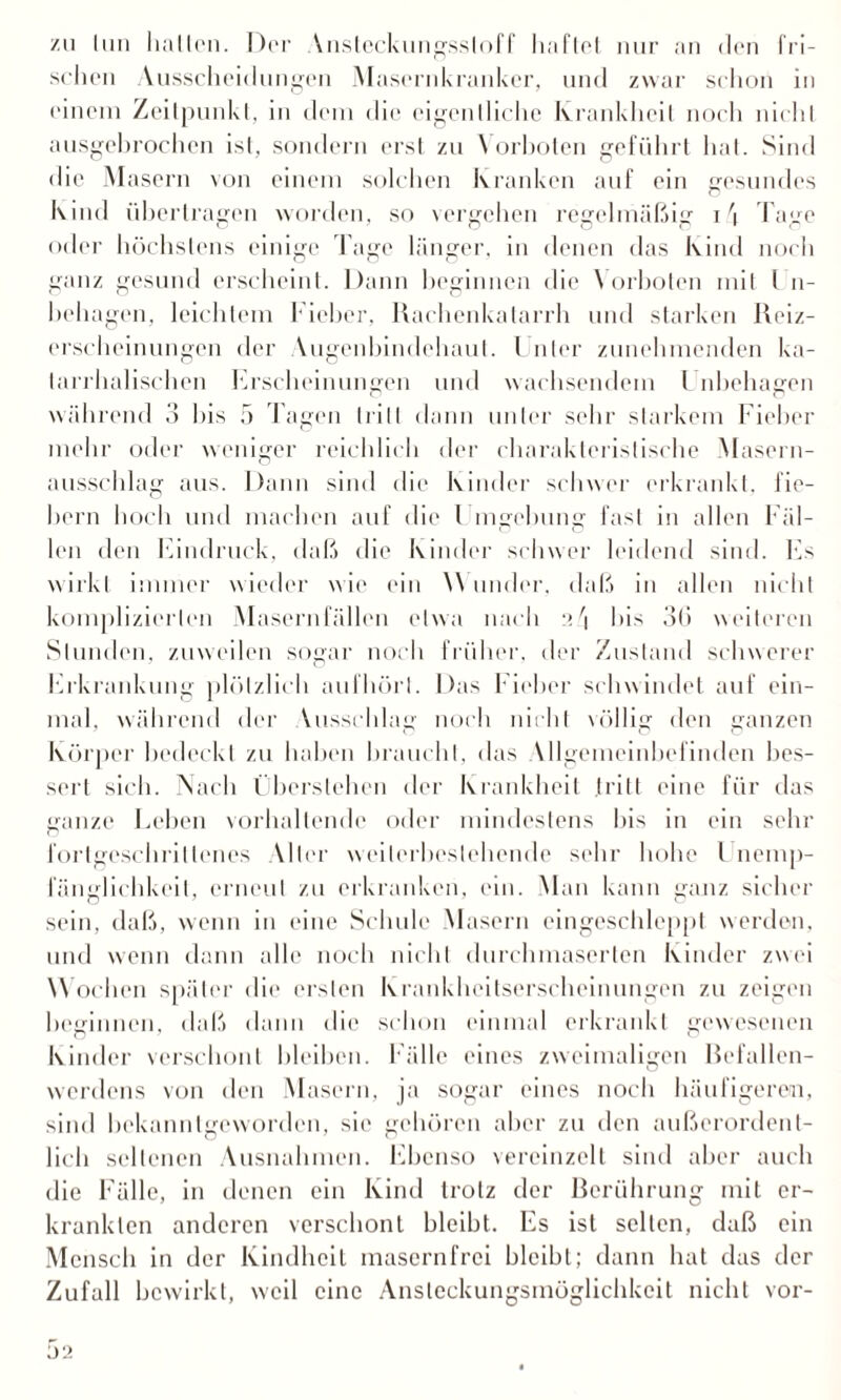 zu Inn halten. Der Ynstcckungssloff haftet nur an den fri¬ schen Ausscheidungen Masernkranker, und zwar schon in einem Zeitpunkt, in dem die eigentliche Krankheit noch nicht ausgehrochen ist, sondern erst zu Vorboten geführt hat. Sind die Masern von einem solchen Kranken auf ein gesundes Kind übertragen worden, so vergehen regelmäßig 1.4 Tage oder höchstens einige Tage länger, in denen das Kind noch ganz gesund erscheint. Dann beginnen die Vorboten mit l n- behagen, leichtem Fieber, Rachenkatarrh und starken Reiz¬ erscheinungen der Yugenbindchaut. Unter zunehmenden ka¬ tarrhalischen Erscheinungen und wachsendem Unbehagen während 3 bis 5 Tagen tritt dann unter sehr starkem Fieber mehr oder weniger reichlich der charakteristische Masern¬ ausschlag aus. Dann sind die Kinder schwer erkrankt, fie¬ bern hoch und machen auf die Umgebung fast in allen Fäl¬ len den Eindruck, daß die Kinder schwer leidend sind, bis wirkt immer wieder wie ein \\ linder, daß in allen nicht komplizierten Masernfällen etwa nach 2/1 bis 3(i weiteren Stunden, zuweilen sogar noch früher, der Zustand schwerer Erkrankung plötzlich aufhörl. Das Fieber schwindet auf ein¬ mal, während der Yusschlag noch nicht völlig den ganzen Körper bedeckt zu haben braucht, das Yllgemeinbefinden bes¬ sert sich. Nach Überstellen der Krankheit tritt eine für das ganze Leben vorhallende oder mindestens bis in ein sehr fortgeschrittenes Aller weilerbestehende sehr hohe l nemp- fänglichkeit, erneut zu erkranken, ein. Man kann ganz sicher sein, daß, wenn in eine Schule Masern eingeschleppt werden, und wenn dann alle noch nicht durchmaserten Kinder zwei W ochen später die ersten Krankheitserscheinungen zu zeigen beginnen, daß dann die schon einmal erkrankt gewesenen Kinder verschont bleiben. Fälle eines zweimaligen Befallen- werdens von den Masern, ja sogar eines noch häufigeren, sind bekanntgeworden, sie gehören aber zu den außerordent¬ lich seltenen Ausnahmen. Ebenso vereinzelt sind aber auch die Fälle, in denen ein Kind trotz der Berührung mit er¬ krankten anderen verschont bleibt. Es ist selten, daß ein Mensch in der Kindheit masern frei bleibt; dann hat das der Zufall bewirkt, weil eine Ansteckungsmöglichkeit nicht vor-