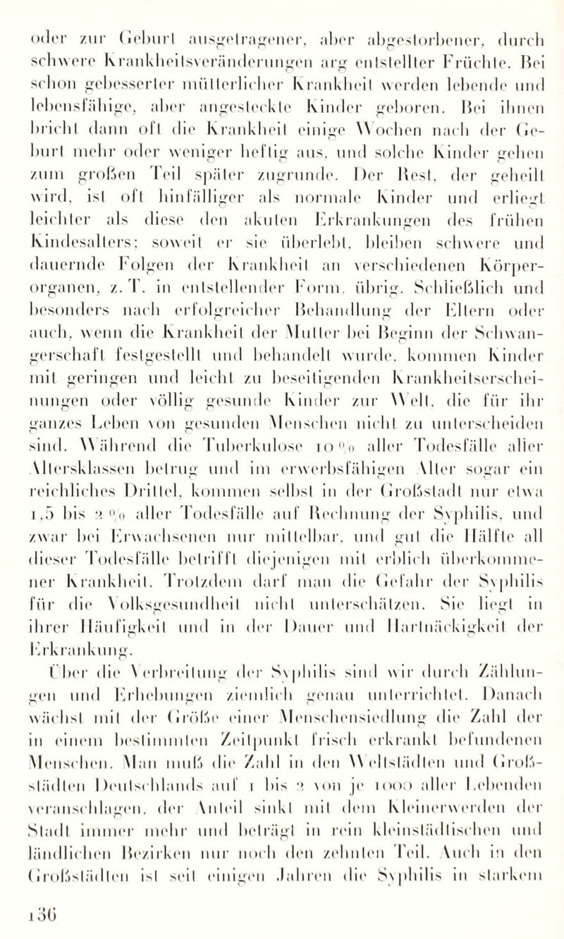 oder zur (ieburl ausgelragener, aber abgestorbener, durch schwere krankheitsveränderungeu arg entstellter Früchte. Bei schon gebesserter mütterlicher Krankheit werden lebende und lebensfähige, aber angesteckle Kinder geboren. Bei ihnen bricht dann oft die Krankheit einige Worben nach der (ie¬ burl mehr oder weniger heftig aus. und solche Kinder gehen zum großen Teil später zugrunde. Der Best, der geheilt wird, ist oft hinfälliger als normale Kinder und erliegt leichter als diese den akuten Erkrankungen des frühen Kindesalters; soweit er sie überlebt, bleiben schwere und dauernde Folgen der Krankheit an verschiedenen Körper¬ organen, z. 1 . in entstellender Form, übrig. Schließlich und besonders nach erfolgreicher Behandlung der Eltern oder auch, wenn die Krankheit der Mutter hei Beginn der Schwan¬ gerschaft festgestellt und behandelt wurde, kommen Kinder mit geringen und leicht zu beseitigenden Krankheitserschei¬ nungen oder völlig gesunde Kinder zur Welt, die für ihr ganzes Lehen von gesunden Menschen nicht zu unterscheiden sind. Während die Tuberkulose io°/o aller Todesfälle aller Miersklassen betrug und im erwerbsfähigen Wler sogar ein reichliches Drittel, kommen selbst in der (iroßstadt nur etwa i,5 bis 2 /o aller Todesfälle auf Rechnung der Svphilis, und zwar hei Erwachsenen nur mittelbar, und gut die Hälfte all dieser Todesfälle betrifft diejenigen mit erblich überkomme¬ ner Krankheit. Trotzdem darf man die (uTahr der Svphilis für die \ olksgesundheil nicht unterschätzen. Sie liegt in ihrer Häufigkeit und in der Dauer und Hartnäckigkeit der Erkrankung. I her die Nerbreilung der S\philis sind wir durch Zählun¬ gen und Erhebungen ziemlich genau unterrichtet. Danach wächst mit der (iröße einer Menschensiedlung dir Zahl der in einem bestimmten Zeitpunkt Irisch erkrankt bclundenen Menschen. Man muß die Zahl in den Weltständen und (Iroß- Städten Deutschlands auf i bis :> von je 1000 aller Lebenden veranschlagen, der Wilcil sinkt mit dem Kleinerwerden der Stadl immer mehr und beträgt in rein kleinstädtischen und ländlichen Bezirken nur noch den zehnten Feil. Mich in den (ii'oßslädlen ist seil einigen Jahren die S\philis in starkem 13(3