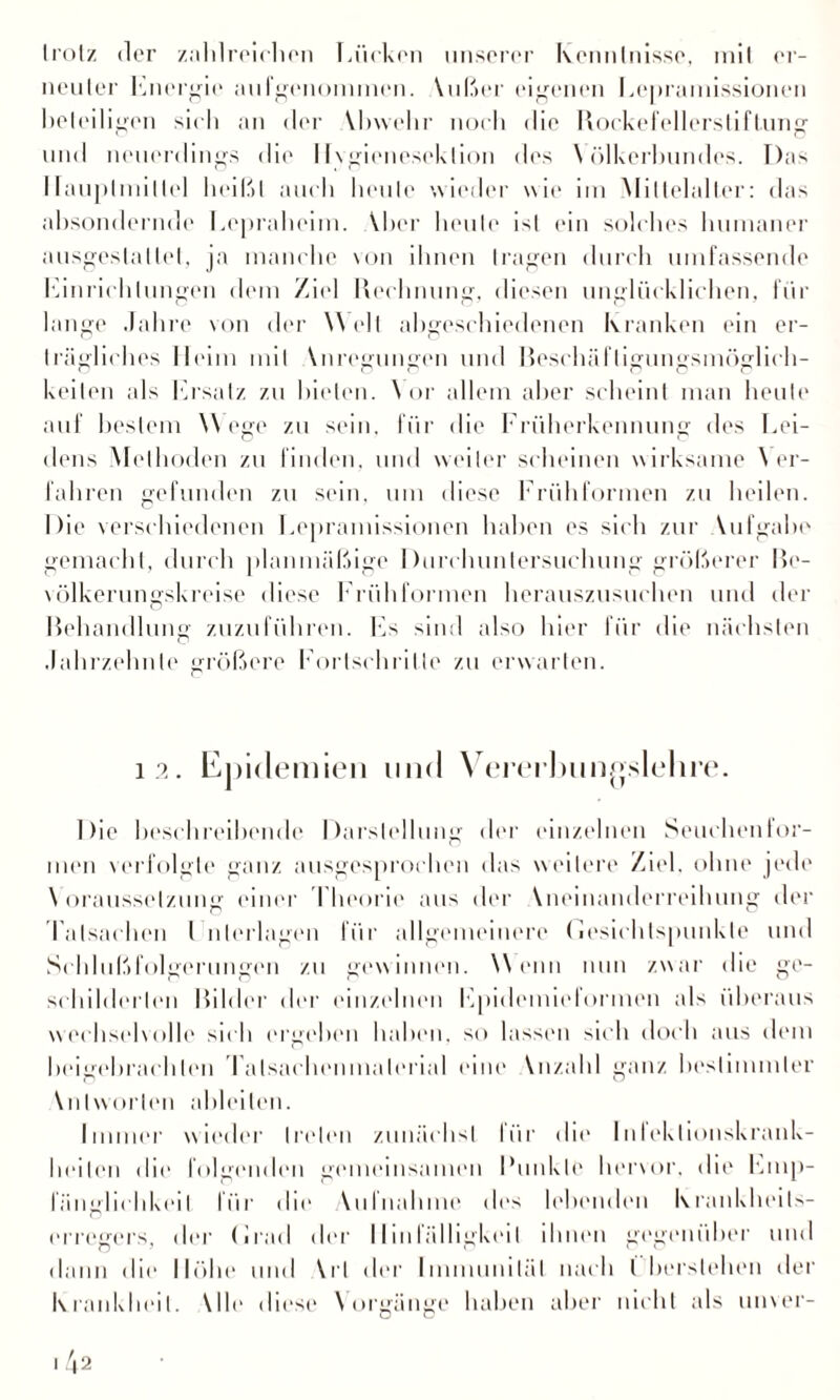 er¬ trotz der zahlreichen Lücken unserer Kenntnisse, mit neuter Energie aufgenommen. Wißer eigenen Lepramissionen hei eiligen sich an der Vhvvehr noch die Rockefellerstiftung und neuerdings die 11 vgieneseklion des \ ölkerhundes. Das I[aupliuillel heißt auch heule wieder wie im Mittelalter: das ahsondernde Lepraheim. Vher heule ist ein solches humaner ausgeslallet, ja manche von ihnen tragen durch umfassende Einrichtungen dem Ziel Rechnung, diesen unglücklichen, für lange Jahre von der Welt abgeschiedenen Kranken ein er¬ trägliches Heim mit Wiregungen und Beschäfligungsmöglich- keiten als Ersatz zu bieten. Vor allem aber scheint man heute auf bestem Wege zu sein, für die Früherkennung des Lei¬ dens Methoden zu finden, und weiter scheinen wirksame \ er¬ fahren gefunden zu sein, um diese Frühformen zu heilen. Die verschiedenen Lepramissionen haben es sich zur Vufgahe gemacht, durch planmäßige Durchuntersuchung größerer Be- völkerungskreise diese Frühformen herauszusuchen und der Behandlung zuzuführen. Fs sind also hier für die nächsten Jahrzehnte größere Fortschritte zu erwarten. 12. Epidemien und Vererbungslehre. Die beschreibende Darstellung der einzelnen Seuchentor¬ men verfolgte ganz ausgesprochen das weitere Ziel, ohne jede \ oraussetzung einer I heorie aus der Vneinanderreihung der Tatsachen I nieringen für allgemeinere (iesiehtspunkle und Schlußfolgerungen zu gewinnen. Wenn nun zwar die ge¬ schilderten Bilder der einzelnen Epidemieformen als überaus werhselvolle sich ergehen haben, so lassen sich doch aus dem beigebrach len Tatsachenmaterial eine Vnzald ganz bestimmter Wdworlen ableilen. Immer wieder treten zunächst lür die Inleklionskrank¬ heilen die folgenden gemeinsamen Funkle hervor, die Emp¬ fänglichkeit für die Vulnahme des lebenden Krankheits¬ erregers, der (irad der Hinfälligkeit ihnen gegenüber und dann die 11«»he und \rl der Immunität nach l berslehen der Krankheit. Wie diese Vorgänge haben aber nicht als unver-
