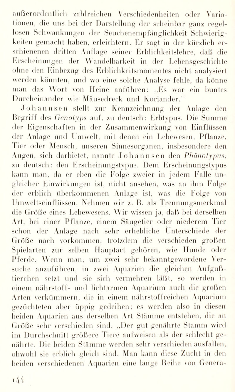 tionen, dio uns hoi dor Darstellung dor scheinbar ganz regel¬ losen Schwankungen der Souehencmpfängliehkeit Schwierig¬ keilen gemacht haben, erleichtern. Er sagt in der kürzlich er¬ schienenen drillen Vuflagc seiner Erhlichkeilslehre, daß die hu'scheinungen der Wandelbarkeit in der Eobensgeschiehto ohne den Einhezug des Fablichkeilsmomontes nicht analysiert werden könnten, und wo eine solche Vnalyse fehle, da könne man das W orl von Heine anführen: ,,Fis war ein buntes Durcheinander wie Mäusedreck und Koriander.“ Johann sen stellt zur Kennzeichnung der Vnlage den Hegrilf des Genolvps auf. zu deutsch: Erbtvpus. Die Summe der Eigenschaften in der Zusammenwirkung von Einflüssen der Anlage und I mwelt. mit denen ein Lehewesen, Pflanze, I ior oder Mensch, unseren Sinnesorganen, insbesondere den Vugen. sich darhielet, nannte Johann sen den Phiinol vpvs, zu deutsch: den Erscheinungstvpus. Dem Erscheinungstvpus kann man, da er eben die Eolge zweier in jedem Falle un¬ gleicher Fanwirkungen isl. nicht anschon, was an ihm Folge der erblich überkommenen Vnlage ist, was dio Folge von l mwellseinfliissen. Nehmen wir z. H. als Trennungsmerkmal die Größe eines Lebewesens. W ir wissen ja. daß hei derselben Art, bei einer Pflanze, einem Säugetier oder niederem Tier schon der Vnlage nach sehr erhebliche l nterschiede der Größe nach Vorkommen, trotzdem die verschieden großen Spielarten zur seihen Ilauplart gehören, wie Hunde oder Pferde. Wenn man, um zwei sehr bekanntgewordene Ver¬ suche anzuführen, in zwei Vipiarien die gleichen Vufguß- lierehon selzl und sie sich vermehren läßt, so werden in einem nährsloff- und lichlarmen Vquarimn auch die großen Arten verkümmern, die in einem nährstoffreichen Vquarimn gezüchteten aber üppig gedeihen; es werden also in diesen beiden Vipiarien aus derselben VrI Stämme entstehen, die an Größe sehr verschieden sind. „Der gut genährte Stamm wird im Durchschnitt größere I iere aulweisen als der schlecht ge¬ nährte. Die beiden Stämme werden sehr verschieden ausfallen. obwohl sie erblich gleich sind. Man kann diese Zucht in den beiden verschiedenen Vipiarien eine lange Reihe von Genera- <44
