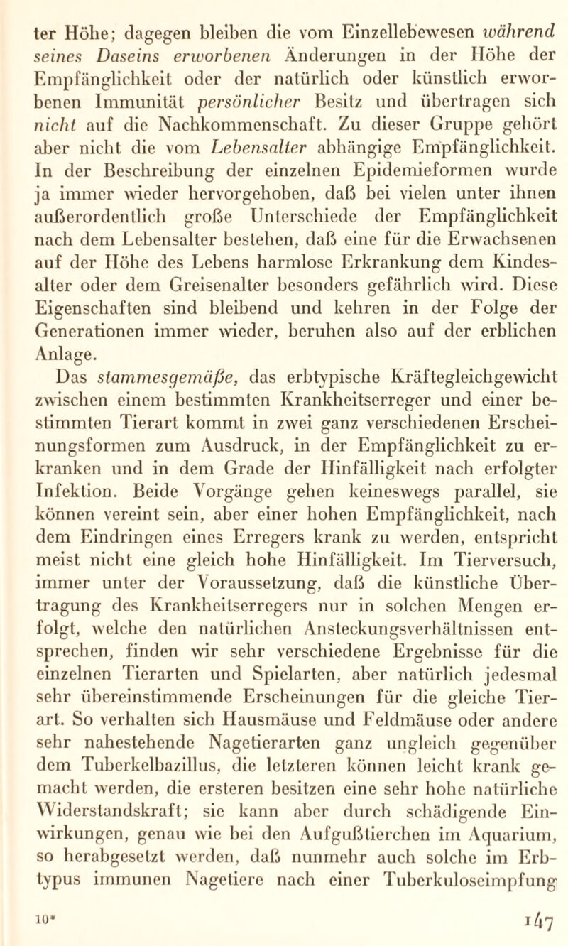 ter Höhe; dagegen bleiben die vom Einzellebewesen während seines Daseins erworbenen Änderungen in der Höbe der Empfänglichkeit, oder der natürlich oder künstlich erwor¬ benen Immunität persönlicher Besitz und übertragen sich nicht auf die Nachkommenschaft. Zu dieser Gruppe gehört aber nicht die vom Lebensalter abhängige Empfänglichkeit. In der Beschreibung der einzelnen Epidemieformen wurde ja immer wieder hervorgehoben, daß bei vielen unter ihnen außerordentlich große Unterschiede der Empfänglichkeit nach dem Lebensalter bestehen, daß eine für die Erwachsenen auf der Höhe des Lebens harmlose Erkrankung dem Kindes¬ alter oder dem Greisenalter besonders gefährlich wird. Diese Eigenschaften sind bleibend und kehren in der Folge der Generationen immer wieder, beruhen also auf der erblichen Anlage. Das stammesgemäße, das erbtypische Kräftegleichgewicht zwischen einem bestimmten Krankheitserreger und einer be¬ stimmten Tierart kommt in zwei ganz verschiedenen Erschei¬ nungsformen zum Ausdruck, in der Empfänglichkeit zu er¬ kranken und in dem Grade der Hinfälligkeit nach erfolgter Infektion. Beide Vorgänge gehen keineswegs parallel, sie können vereint sein, aber einer hoben Empfänglichkeit, nach dem Eindringen eines Erregers krank zu werden, entspricht meist nicht eine gleich hohe Hinfälligkeit. Im Tierversuch, immer unter der Voraussetzung, daß die künstliche Über¬ tragung des Krankheitserregers nur in solchen Mengen er- folgt, welche den natürlichen Ansteckungsverhältnissen ent¬ sprechen, finden wir sehr verschiedene Ergebnisse für die einzelnen Tierarten und Spielarten, aber natürlich jedesmal sehr übereinstimmende Erscheinungen für die gleiche Tier¬ art. So verhalten sich Hausmäuse und Feldmäuse oder andere sehr nahestehende Nagetierarten ganz ungleich gegenüber dem Tuberkelbazillus, die letzteren können leicht krank ge¬ macht werden, die ersteren besitzen eine sehr höbe natürliche Widerstandskraft; sie kann aber durch schädigende Ein¬ wirkungen, genau wie bei den Aufgußtierchen im Aquarium, so herabgesetzt werden, daß nunmehr auch solche im Erb¬ typus immunen Nagetiere nach einer Tuberkuloseimpfung i47 io*