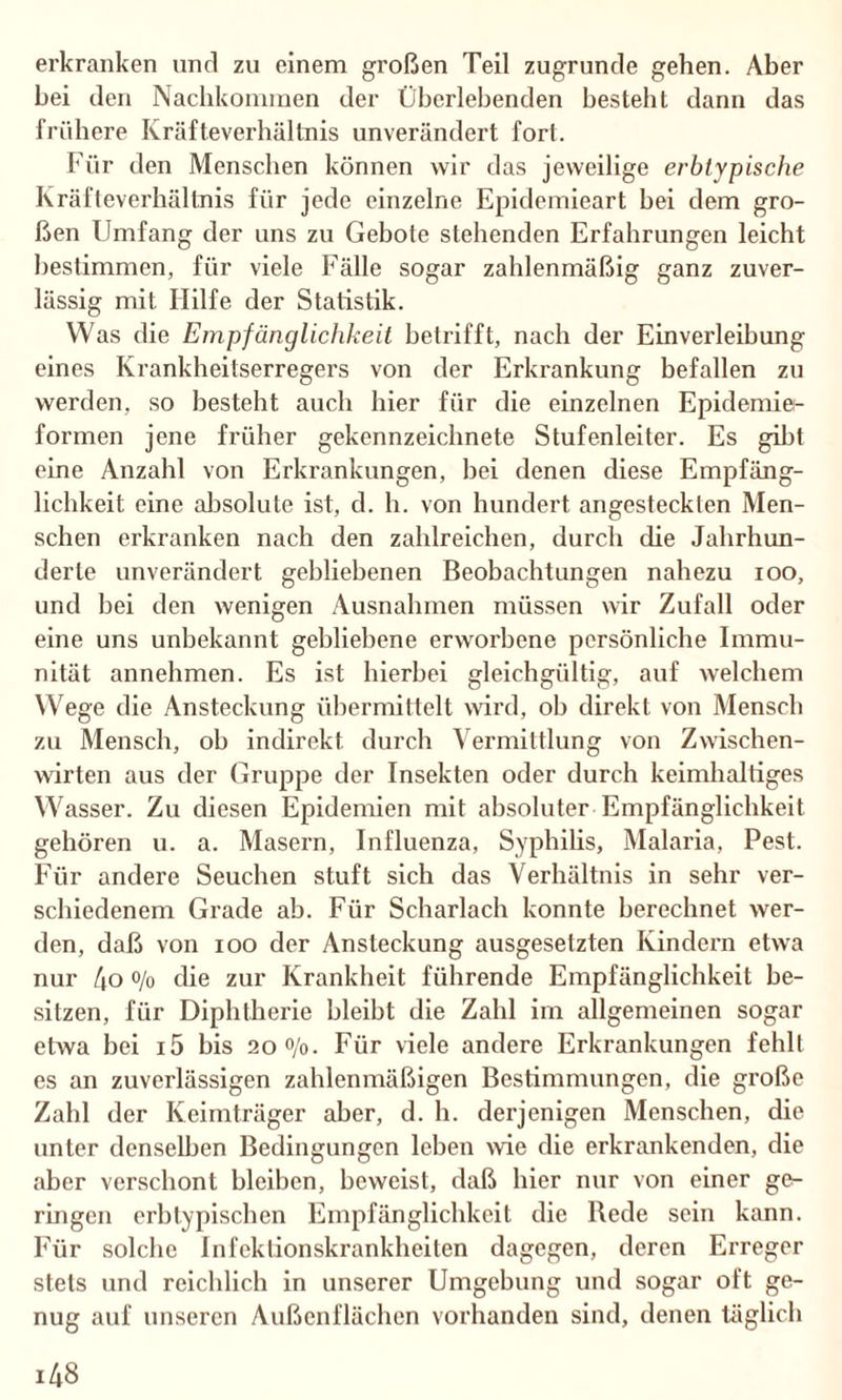 erkranken und zu einem großen Teil zugrunde gehen. Aber bei den Nachkommen der Überlebenden besteht dann das frühere Kräfteverhältnis unverändert fort. Für den Menschen können wir das jeweilige erbtypische Kräfteverhältnis für jede einzelne Epidemieart bei dem gro¬ ßen Umfang der uns zu Gebote stehenden Erfahrungen leicht bestimmen, für viele Fälle sogar zahlenmäßig ganz zuver¬ lässig mit Hilfe der Statistik. Was die Empfänglichkeit betrifft, nach der Einverleibung eines Krankheitserregers von der Erkrankung befallen zu werden, so besteht auch hier für die einzelnen Epidemie¬ formen jene früher gekennzeichnete Stufenleiter. Es gibt eine Anzahl von Erkrankungen, bei denen diese Empfäng¬ lichkeit eine absolute ist, d. h. von hundert angestecklen Men¬ schen erkranken nach den zahlreichen, durch die Jahrhun¬ derte unverändert gebliebenen Beobachtungen nahezu ioo, und bei den wenigen Ausnahmen müssen wir Zufall oder eine uns unbekannt gebliebene erworbene persönliche Immu¬ nität annehmen. Es ist hierbei gleichgültig, auf welchem Wege die Ansteckung übermittelt wird, ob direkt von Mensch zu Mensch, ob indirekt durch Vermittlung von Zwischen¬ wirten aus der Gruppe der Insekten oder durch keimhaltiges Wasser. Zu diesen Epidemien mit absoluter Empfänglichkeit gehören u. a. Masern, Influenza, Syphilis, Malaria, Pest. Für andere Seuchen stuft sich das Verhältnis in sehr ver¬ schiedenem Grade ab. Für Scharlach konnte berechnet wer¬ den, daß von ioo der Ansteckung ausgesetzten Kindern etwa nur 4o o/o die zur Krankheit führende Empfänglichkeit be¬ sitzen, für Diphtherie bleibt die Zahl im allgemeinen sogar etwa bei i5 bis 2o°/o. Für viele andere Erkrankungen fehlt es an zuverlässigen zahlenmäßigen Bestimmungen, die große Zahl der Keimträger aber, d. h. derjenigen Menschen, die unter denselben Bedingungen leben wie die erkrankenden, die aber verschont bleiben, beweist, daß liier nur von einer ge¬ ringen erbtypischen Empfänglichkeit die Rede sein kann. Für solche Infektionskrankheiten dagegen, deren Erreger stets und reichlich in unserer Umgebung und sogar oft ge¬ nug auf unseren Außenflächen vorhanden sind, denen täglich i48