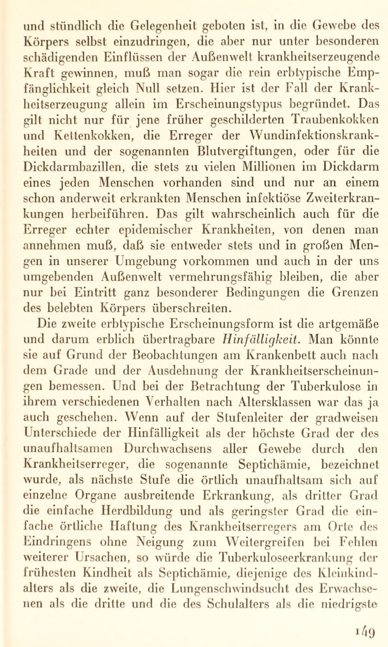 und stündlich die Gelegenheit geboten ist, in die Gewebe des Körpers selbst einzudringen, die aber nur unter besonderen schädigenden Einflüssen der Außenwelt krankheitserzeugende Kraft gewinnen, muß man sogar die rein erbtypische Emp¬ fänglichkeit gleich Null setzen. Hier ist der Fall der Krank¬ heitserzeugung allein im Erscheinungstypus begründet. Das gilt nicht nur für jene früher geschilderten Traubenkokken und Kettenkokken, die Erreger der Wundinfektionskrank¬ heiten und der sogenannten Blutvergiftungen, oder für die Dickdarmbazillen, die stets zu vielen Millionen im Dickdarm eines jeden Menschen vorhanden sind und nur an einem schon anderweit erkrankten Menschen infektiöse Zweiterkran¬ kungen herbeiführen. Das gilt wahrscheinlich auch für die Erreger echter epidemischer Krankheiten, von denen man annehmen muß, daß sie entweder stets und in großen Men¬ gen in unserer Umgebung Vorkommen und auch in der uns umgebenden Außenwelt vermehrungsfähig bleiben, die aber nur bei Eintritt ganz besonderer Bedingungen die Grenzen des belebten Körpers überschreiten. Die zweite erbtypische Erscheinungsform ist die artgemäße und darum erblich übertragbare Hinfälligkeit. Man könnte sie auf Grund der Beobachtungen am Krankenbett auch nach dem Grade und der Ausdehnung der Krankheitserscheinun¬ gen bemessen. Und bei der Betrachtung der Tuberkulose in ihrem verschiedenen Verhallen nach Altersklassen war das ja auch geschehen. Wenn auf der Stufenleiter der gradweisen Unterschiede der Hinfälligkeit als der höchste Grad der des unaufhaltsamen Durchwachsens aller Gewebe durch den Krankheitserreger, die sogenannte Scptichämie, bezeichnet wurde, als nächste Stufe die örtlich unaufhaltsam sich auf einzelne Organe ausbreitende Erkrankung, als dritter Grad die einfache Herdbildung und als geringster Grad die ein¬ fache örtliche Haftung des Krankheitserregers am Orte des Eindringens ohne Neigung zum Weitergreifen bei Fehlen weiterer Ursachen, so würde die Tuberkuloseerkrankung der frühesten Kindheit als Septichämie, diejenige des Kleinkind¬ alters als die zweite, die Lungenschwindsucht des Erwachse¬ nen als die dritte und die des Schulalters als die niedrigste ^9