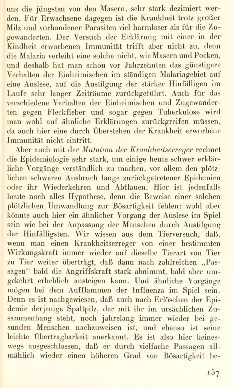 uns die jüngsten von den Masern, sehr stark dezimiert wer¬ den. Für Erwachsene dagegen ist die Krankheit trotz großer Milz und vorhandener Parasiten viel harmloser als für die Zu¬ gewanderten. Der Versuch der Erklärung mit einer in der Kindheit erworbenen Immunität trifft aber nicht zu, denn die Malaria verleiht eine solche nicht, wie Masern und Pocken, und deshalb hat man schon vor Jahrzehnten das günstigere Verhalten der Einheimischen im ständigen Malariagebiet auf eine Auslese, auf die Austilgung der stärker Hinfälligen im Laufe sehr langer Zeiträume zurückgeführt. Auch für das verschiedene Verhalten der Einheimischen und Zugewander¬ ten gegen Fleekfieber und sogar gegen Tuberkulose wird man wohl auf ähnliche Erklärungen zurückgreifen müssen, da auch hier eine durch Überstellen der Krankheit erworbene Immunität nicht eintritt. Aber auch mit der Mutation der Krankheilserreger rechnet die Epidemiologie sehr stark, um einige heute schwer erklär¬ liche Vorgänge verständlich zu machen, vor allem den plötz¬ lichen schweren Ausbruch lange zurückgetretener Epidemien oder ihr Wiederkehren und Abflauen. Hier ist jedenfalls heute noch alles Hypothese, denn die Beweise einer solchen plötzlichen Umwandlung zur Bösartigkeit fehlen; wohl aber könnte auch hier ein ähnlicher Vorgang der Auslese im Spiel sein wie bei der Anpassung der Menschen durch Austilgung der Hinfälligsten. Wir wissen aus dem Tierversuch, daß, wenn man einen Krankheitserreger von einer bestimmten Wirkungskraft immer wieder auf dieselbe Tierart von Tier zu Tier weiter überträgt, daß dann nach zahlreichen „Pas¬ sagen“ bald die Angriffskraft stark abnimmt, bald aber um¬ gekehrt erheblich ansteigen kann. Und ähnliche Vorgänge mögen bei dem Aufflammen der Influenza im Spiel sein. Denn es ist nachgewiesen, daß auch nach Erlöschen der Epi¬ demie derjenige Spaltpilz, der mit ihr im ursächlichen Zu¬ sammenhang steht, noch jahrelang immer wieder bei ge¬ sunden Menschen nachzuweisen ist, und ebenso ist seine leichte Übertragbarkeit anerkannt. Es ist also hier keines¬ wegs ausgeschlossen, daß er durch vielfache Passagen all¬ mählich wieder einen höheren Grad von Bösartigkeit be- iÖ7