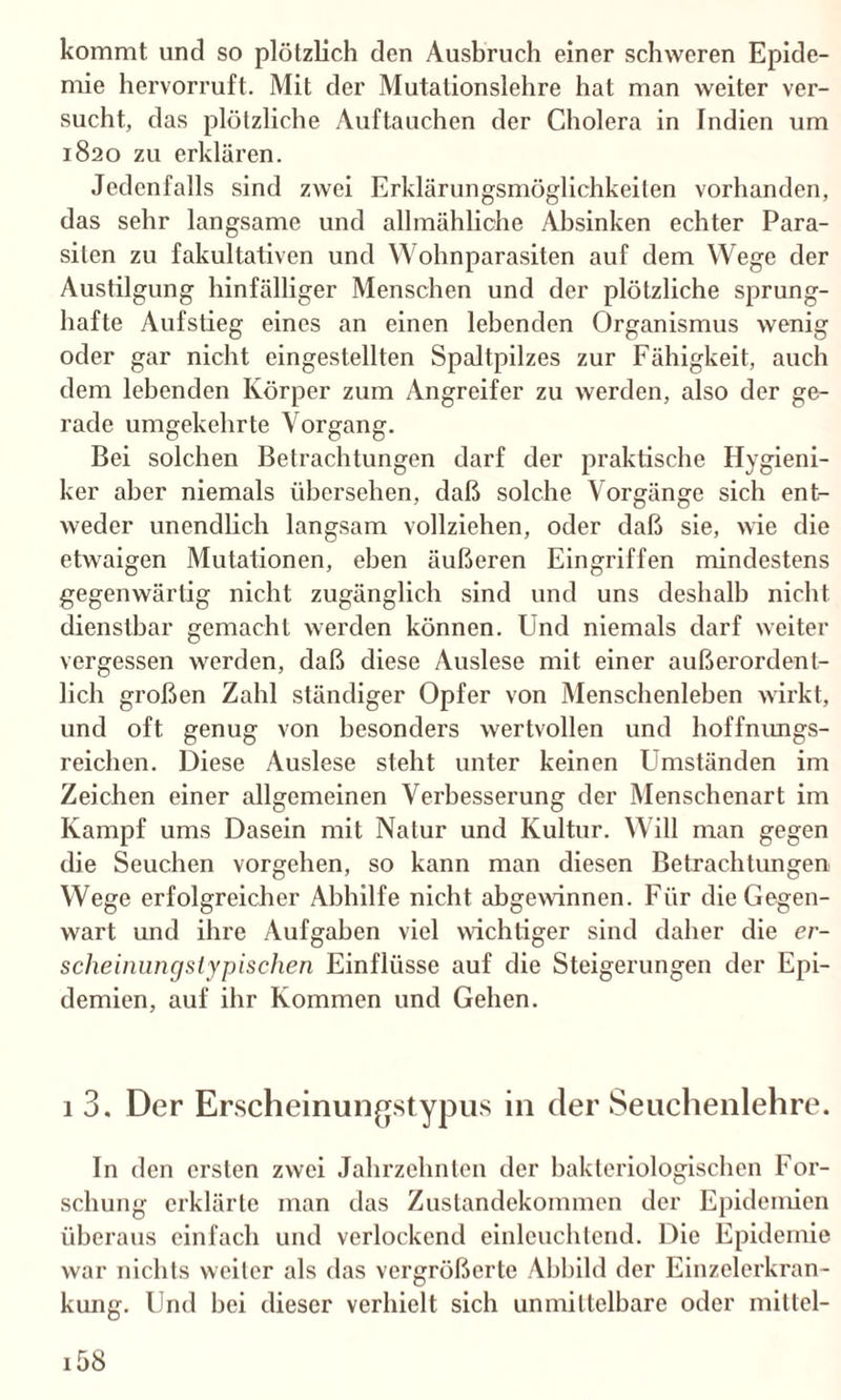 kommt und so plötzlich den Ausbruch einer schweren Epide¬ mie hervorruft. Mit der Mutationslehre hat man weiter ver¬ sucht, das plötzliche Auftauchen der Cholera in Indien um 1820 zu erklären. Jedenfalls sind zwei Erklärungsmöglichkeiten vorhanden, das sehr langsame und allmähliche Absinken echter Para¬ siten zu fakultativen und Wohnparasiten auf dem Wege der Austilgung hinfälliger Menschen und der plötzliche sprung¬ hafte Aufstieg eines an einen lebenden Organismus wenig oder gar nicht eingestellten Spaltpilzes zur Fähigkeit, auch dem lebenden Körper zum Angreifer zu werden, also der ge¬ rade umgekehrte Vorgang. Bei solchen Betrachtungen darf der praktische Hygieni¬ ker aber niemals übersehen, daß solche Vorgänge sich ent¬ weder unendlich langsam vollziehen, oder daß sie, wie die etwaigen Mutationen, eben äußeren Eingriffen mindestens gegenwärtig nicht zugänglich sind und uns deshalb nicht dienstbar gemacht werden können. Und niemals darf weiter vergessen werden, daß diese Auslese mit einer außerordent¬ lich großen Zahl ständiger Opfer von Menschenleben wirkt, und oft genug von besonders wertvollen und hoffnungs¬ reichen. Diese Auslese steht unter keinen Umständen im Zeichen einer allgemeinen Verbesserung der Menschenart im Kampf ums Dasein mit Natur und Kultur. Will man gegen die Seuchen vorgehen, so kann man diesen Betrachtungen Wege erfolgreicher Abhilfe nicht abgewinnen. Für die Gegen¬ wart und ihre Aufgaben viel wichtiger sind daher die er¬ scheinungstypischen Einflüsse auf die Steigerungen der Epi¬ demien, auf ihr Kommen und Gehen. 1 3. Der Erscheinungstypus in der Seuchenlehre. In den ersten zwei Jahrzehnten der bakteriologischen For¬ schung erklärte man das Zustandekommen der Epidemien überaus einfach und verlockend einleuchtend. Die Epidemie war nichts weiter als das vergrößerte Abbild der Einzelerkran¬ kung. Und bei dieser verhielt sich unmittelbare oder mittel- i58