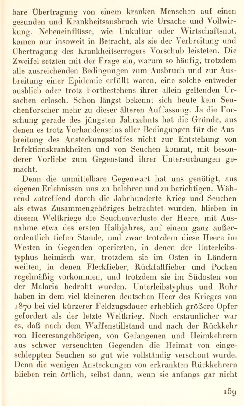 bare Übertragung von einem kranken Menschen auf einen gesunden und Krankbeitsausbruch wie Ursache und Vollwir¬ kung. Nebeneinflüsse, wie Unkultur oder Wirtschaftsnot, kamen nur insoweit in Betracht, als sie der Verbreitung und Übertragung des Krankheitserregers Vorschub leisteten. Die Zweifel setzten mit der Frage ein, warum so häufig, trotzdem alle ausreichenden Bedingungen zum Ausbruch und zur Aus¬ breitung einer Epidemie erfüllt waren, eine solche entweder ausblieb oder trotz Fortbestehens ihrer allein geltenden Ur¬ sachen erlosch. Schon längst bekennt sich heute kein Seu¬ chenforscher mehr zu dieser älteren Auffassung. Ja die For¬ schung gerade des jüngsten Jahrzehnts hat die Gründe, aus denen es trotz Vorhandenseins aller Bedingungen für die Aus¬ breitung des Ansteckungsstoffes nicht zur Entstehung von Infektionskrankheiten und von Seuchen kommt, mit beson¬ derer Vorliebe zum Gegenstand ihrer Untersuchungen ge¬ macht. Denn die unmittelbare Gegenwart hat uns genötigt, aus eigenen Erlebnissen uns zu belehren und zu berichtigen. Wäh¬ rend zutreffend durch die Jahrhunderte Krieg und Seuchen als etwas Zusammengehöriges betrachtet wurden, blieben in diesem Weltkriege die Seuchenverluste der Heere, mit Aus¬ nahme etwa des ersten Halbjahres, auf einem ganz außer¬ ordentlich tiefen Stande, und zwar trotzdem diese Heere im Westen in Gegenden operierten, in denen der Unterleibs¬ typhus heimisch war, trotzdem sie im Osten in Ländern weilten, in denen Fleckfieber, Rückfallfieber und Pocken regelmäßig Vorkommen, und trotzdem sie im Südosten von der Malaria bedroht wurden. Unterleibstyphus und Ruhr haben in dem viel kleineren deutschen Heer des Krieges von 1870 hei viel kürzerer Feldzugsdauer erheblich größere Opfer gefordert als der letzte Weltkrieg. Noch erstaunlicher war es, daß nach dem Waffenstillstand und nach der Rückkehr von Heeresangehörigen, von Gefangenen und Heimkehrern aus schwer verseuchten Gegenden die Heimat von einge¬ schleppten Seuchen so gut wie vollständig verschont wurde. Denn die wenigen Ansteckungen von erkrankten Rückkehrern blieben rein örtlich, seihst dann, wenn sie anfangs gar nicht
