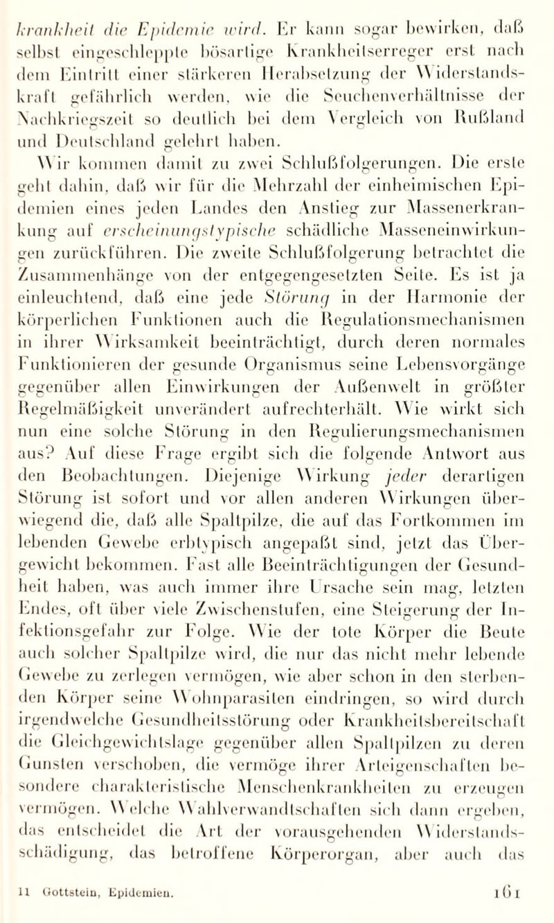 krankheit die Epidemie udrd. Er kann sogar bewirken, daß selbst eingeschlepplc bösartige Krankheitserreger erst nach dem Eintritt einer stärkeren Herabsetzung der Widerstands¬ kraft gefährlich werden, wie die Seucbenvcrhältnisse der Nachkriegszeit so deutlich bei dem \ ergleicli von Rußland und Deutschland gelehrt haben. W ir kommen damit zu zwei Schlußfolgerungen. Die erste geht dahin, daß wir für die Mehrzahl der einheimischen Epi¬ demien eines jeden Landes den Anstieg zur Massenerkran¬ kung auf erschcinungstypische schädliche Masseneinwirkun¬ gen zurückführen. Die zweite Schlußfolgerung betrachtet die Zusammenhänge von der entgegengesetzten Seite. Es ist ja einleuchtend, daß eine jede Störung in der Harmonie der körperlichen Funktionen auch die Regulalionsmechanismen in ihrer Wirksamkeit beeinträchtigt, durch deren normales Funktionieren der gesunde Organismus seine Lebensvorgänge gegenüber allen Einwirkungen der Außenwelt in größter Regelmäßigkeit unverändert aufrechterhält. Wie wirkt sich nun eine solche Störung in den Regulierungsmechanismen aus? Auf diese Frage ergibt sich die folgende Antwort aus den Beobachtungen. Diejenige Wirkung jeder derartigen Störung ist sofort und vor allen anderen W irkungen über¬ wiegend die, daß alle Spaltpilze, die auf das Fortkommen im lebenden Gewebe erbtvpisch angepaßt sind, jetzt das Über¬ gewicht bekommen. Fast alle Reeinträchtigungen der Gesund¬ heit haben, was auch immer ihre Ursache sein mag, letzten Endes, oft über viele Zwischenstufen, eine Steigerung der In¬ fektionsgefahr zur Folge. Wie der tote Körper die Beute auch solcher Spaltpilze wird, die nur das nicht mehr lebende Gewebe zu zerlegen vermögen, wie aber schon in den sterben¬ den Körper seine W ohnparasiten eindringen, so wird durch irgendwelche Gesundheitsstörung oder Krankheilsbereilsrhafl die Gleichgewichtslage gegenüber allen Spaltpilzen zu deren Gunsten verschoben, die vermöge ihrer Arleigenschaftcn be¬ sondere charakteristische Mcnschenkranklieilen zu erzeugen vermögen. Welche Wahlverwandtschaften sich dann ergehen, das entscheidet die Art der vorausgehenden W iderslands- scliädigung, das betroffene Körperorgan, aber auch das