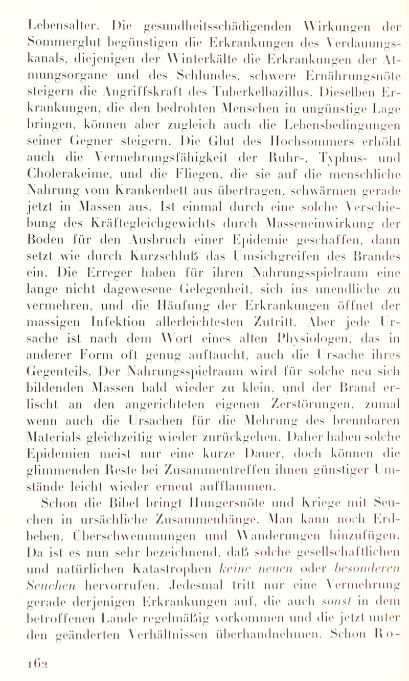Lebensalter. Die gesundheitsschädigenden VV irkungen der Sommerglul begünstigen die Erkrankungen des \ erdauungs- kanals, diejenigen der VYinlerkältc die Erkrankungen der U- mungsorgane und des Scldundes, schwere Ernährungsnöle steigern die Vngril fskral l des 1 ubei kelbazillus. Dieselben Er- krankungen, die den bedroblen Menschen in ungünstige Lage bringen, können aber zugleich auch die Lebensbedingungen seiner Gegner steigern. Die Glut des Hochsommers erhöht auch die Vermehrungsfähigkeit der Ruhr-, Tvplnis- und Cholerakeime, und die Fliegen, die sie auf die menschliche Nahrung vom Krankenbett aus übertragen, schwärmen gerade jetzt in Massen aus. Ist einmal durch eine solche Verschie¬ bung des Kräftegleichgewichts durch Masseneinwirkung der Hoden für den Ausbruch einer Epidemie geschaffen, dann setzt wie durch Kurzschluß das L msichgreifen des Brandes ein. Die Erreger haben für ihren Nahrungsspielraum eine lange nicht dagewesene Gelegenheit, sich ins unendliche zu vermehren, und die Häufung der Erkrankungen öffnet der massigen Infektion allerlcichleslen Zutritt. Yber jede l r- saehe ist nach dem Wort eines allen Physiologen, das in anderer Form oft genug auflaucht, auch «die I rsache ihres Gegenteils. Der Nahrungsspielraum wird für solche neu sich bildenden Massen bald wieder zu klein, und der Brand er¬ lischt an den angerichleten eigenen Zerstörungen, zumal wenn auch die l rsachen für die Mehrung des brennbaren Materials gleichzeitig wieder zurückgehen. Dabei 'haben solche Epidemien meist nur eine kurze Dauer, doch können die glimmenden Reste hei Zusammentreffen ihnen günstiger l m- slände leicht wieder erneut aulllammen. Schon die Bibel bringt Hungersnöte und Kriege mit Seu¬ chen in ursächliche Zusammenhänge. Man kann noch Erd¬ beben, l berschwenunungen und Wanderungen hinzulügen. Da ist es nun sehr bezeichnend, daß solche gesellschalIliehen und natürlichen Katastrophen keine neuen oder besonderen Seuchen bervorrufen. Jedesmal tritt nur eine Vermehrung gerade derjenigen Erkrankungen auf, die auch sonsl in dem betroffenen Lande regelmäßig Vorkommen und dir jetzt unter den geänderten Verhältnissen überhandnehmen. Schon Ko- O I ()!!