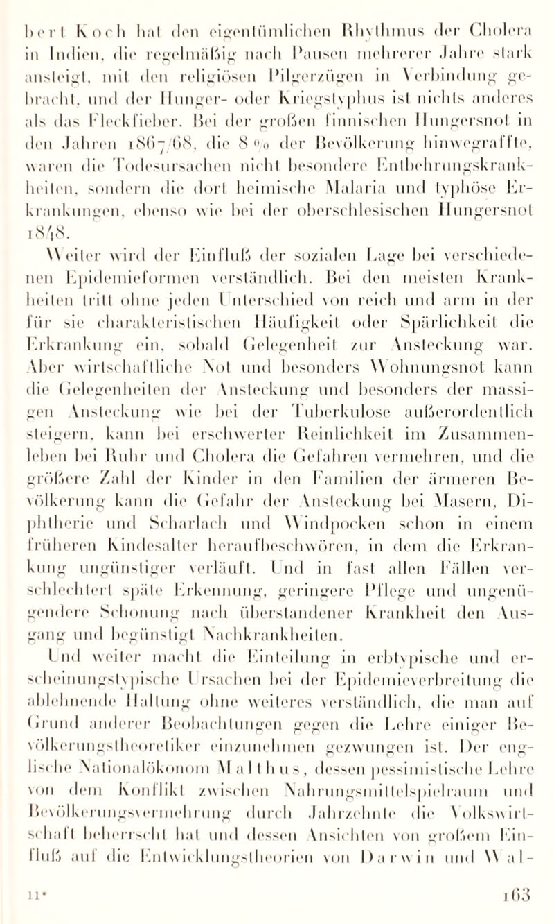 I) o r I koch hat den eigentümlichen Rhvlhmus der Cholera in Indien, die regelmäßig nach Pansen mehrerer Jahre stark ansleigl, mit den religiösen Pilger/ügen in \ erhindmig ge¬ bracht. und der Hunger- oder lvliegstyplius ist nichts anderes als das Fleckfieher. Bei der großen finnischen Hungersnot in den .Jahren 18(17 68, die 8 o/0 der Bevölkerung hinwegrafl’te, waren die I odesursachen nicht besondere Enlbehrungskrank- heilen. sondern die dort heimische Malaria und typhöse Er¬ krankungen, ebenso wie bei der obcrsehlesischen Hungersnot 18 '18. W eiter wird der Einfluß der sozialen Eage hei verschiede¬ nen Epidemieformen verständlich. Bei den meisten krank¬ heilen tritt ohne jeden l nterschied von reich und arm in der für sie charakteristischen Häufigkeit oder Spärlichkeit die Erkrankung ein. sobald Gelegenheit zur Vnsteckung war. Vber wirtschaftliche Not und besonders Wohnungsnot kann die Gelegenheiten der Ansteckung und besonders der massi¬ gen Vnsteckung wie bei der Tuberkulose außerordentlich steigern, kann bei erschwerter Reinlichkeit im Zusammen¬ leben bei Ruhr und Cholera die Gefahren vermehren, und die größere Zahl der Kinder in den Familien der ärmeren Be¬ völkerung kann die Gefahr der Ansteckung hei Masern, Di¬ phtherie und Scharlach und Windpocken schon in einem früheren kindesalter heraufbeschwören, in dem die Erkran¬ kung ungünstiger verläuft. Und in fast allen Fällen ver¬ schlechtert späte Erkennung, geringere Pflege und ungenü¬ gendere Schonung nach iiberslandcner Krankheit den Vus- gang und begünstigt Nachkrankheilen. Lnd weiter macht die Einteilung in erbtvpische und er- scheinungslvpisrlie I rsachen bei der Epidemieverbreilung die ablehnende Haltung ohne weiteres \rrsländlirh, die man auf («rund anderer Beobachtungen gegen die Eelire einiger Be- vöJkerungslheoreliker einzunehmen gezwungen ist. Der eng¬ lische Nalionalökonom Mall hu s, dessen pessimistische Eelire von dem konllikl zwischen Nahrnngsmillelspielraum und Besölkerungsvermehrimg durch Jahrzehnte die Volkswirt¬ schaft beherrscht hat mul dessen Vnsichlen von großem Ein- Ihiß auf die Entwicklungstheorien von Darwin und W al-