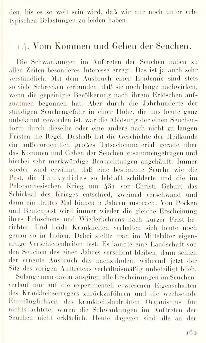den. bis es so weil sein wird, daß wir nur noch unter erb- tvpischen Belastungen zu leiden haben. i j. Vom Kommen und Gelten der Seuchen. Die Schwankungen im Vuflreten der Seuchen haben zu allen Zeiten besonderes Interesse erregt. Das ist ja auch sehr verständlich. Mit dem Ausbruch einer Epidemie sind stets so viele Schrecken verbunden, daß sie noch lange nachwirken, wenn die gepeinigte Bevölkerung nach ihrem Erlöschen auf¬ zuatmen begonnen hat. Vber durch die Jahrhunderte der ständigen Seuchengefahr in einer Höhe, die uns heute ganz unbekannt geworden ist, war die Ablösung der einen Seuchen¬ form durch dieselbe oder eine andere nach nicht zu langen Fristen die Regel. Deshalb hat die Geschichte der Heilkunde ein außerordentlich großes Tatsachenmaterial gerade über das Kommen und Gehen der Seuchen zusammengetragen und hierbei sehr merkwürdige Beobachtungen angehäuft. Immer wieder wird erwähnt, daß eine bestimmte Seuche wie die Best, die Thukydides so lebhaft schilderte und die im Peloponnesischen Krieg um 43 r vor Christi Geburt das Schicksal des Krieges entschied, zweimal verschwand und dann ein drittes Mal binnen 2 Jahren ausbrach. Von Pocken und Beulenpest wird immer wieder die gleiche Erscheinung ihres Erlöschens und \\ iederkehrcns nach kurzer Frist be¬ richtet. I nd beide Krankheiten verhalten sich heule noch genau so in Indien. Dabei stellte man im Mittelalter eigen¬ artige \ erschiedenheilen fest. Es konnte eine Landschaft von den Seuchen des einen Jahres verschont bleiben, dann schien der erneute Ausbruch das nachzuholen, während jetzt der Silz des vorigen \uflrelens verhältnismäßig unbeteiligt blieb. Solange man davon ausging, alle Erscheinungen imSeuchen- verlaui nur auf die experimentell erwiesenen Eigenschaften des Krankheitserregers zurückzuführen und die wechselnde Empfänglichkeit des krankheilsbedrohlen Organismus für nichts achtete, waren die Schwankungen im Vuftreten der Seuchen nicht erklärlich. Heule dagegen sind alle an der i(')5