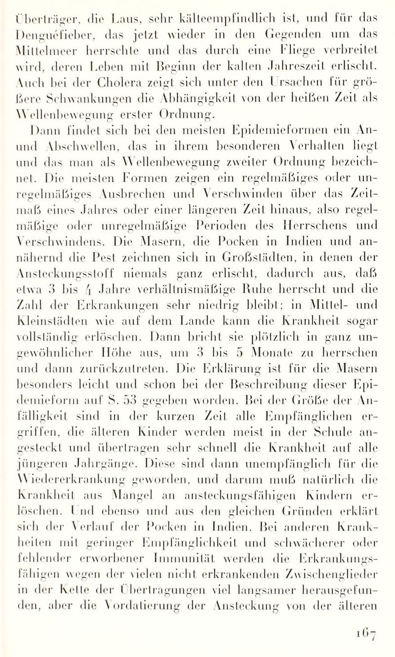 I berlräger. die Laus, sehr kälteempfindlich ist, und für das Denguefieber, das jetzt wieder in den Gegenden um das Miüelmeer herrschte und das durch eine Fliege verbreitet wird, deren Lehen mit Beginn der kalten Jahreszeit erlischt. \uch hei der Cholera zeigt sich unter den l rsachen für grö¬ ßere Schwankungen die \bhüngigkeil von der heißen Zeit als Wellenbewegung erster Ordnung. Dann findet sich hei den meisten Epidemieformen ein An- und \bschwellen, das in ihrem besonderen Verhalten liegt und das man als W ellenbewegung zweiter Ordnung bezeich¬ net. Die meisten Formen zeigen ein regelmäßiges oder un¬ regelmäßiges Vusbrechen und Verschwinden über das Zeit¬ maß eines Jahres oder einer längeren Zeit hinaus, also regel¬ mäßige oder unregelmäßige Perioden des llerrschens und V erschwindens. Die Masern, die Pocken in Indien und an¬ nähernd die Pest zeichnen sich in Großstädten, in denen der Ansteckungsstoff niemals ganz erlischt, dadurch aus, daß etwa 3 bis \ Jahre verhältnismäßige Ruhe herrscht und die Zahl der Erkrankungen sehr niedrig bleibt; in Mittel- und Kleinstädten wie auf dem Lande kann die Krankheit sogar vollständig erlöschen. Dann bricht sie plötzlich in ganz un¬ gewöhnlicher Höhe aus, um 3 bis 5 Monate zu herrschen und dann zurückzulreten. Die Erklärung ist für die Masern besonders leicht und schon hei der Beschreibung dieser Epi¬ demieform auf S. 53 gegeben worden. Bei der Größe der Vn- fälligkeit sind in der kurzen Zeit alle Empfänglichen er¬ griffen, die älteren Kinder werden meist in der Schule an¬ gesteckt und übertragen sehr schnell die Krankheit auf alle jüngeren Jahrgänge. Diese sind dann unempfänglich für die Wiedererkrankung geworden, und darum muß natürlich die Krankheit ans Mangel an ansteckungsfähigen Kindern er¬ löschen. I ml ebenso und aus den gleichen Gründen erklärt sich der Verlauf der Pocken in Indien. Bei anderen Krank¬ heiten mit geringer Empfänglichkeit und schwächerer oder fehlender erworbener Immunität werden die Erkrankungs¬ fähigen wegen der vielen nicht erkrankenden Zwischenglieder in der Kelle der l berlragungen viel langsamer herausgefun¬ den, aber die Vordatierung der Ansteckung von der älteren i<;7