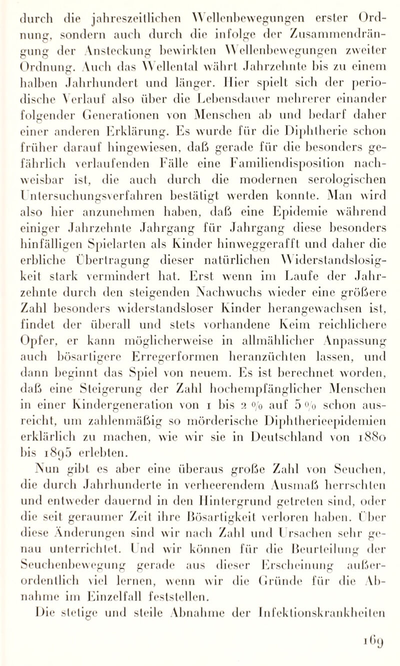durch die jahreszeitlichen W ellenhewegungen erster Ord¬ nung, sondern auch durch die infolge der Zusammendrän- gung der Vnsteckung bewirkten W ellenhewegungen zweiter Ordnung. Vuch das Wellental währt Jahrzehnte bis zu einem halben Jahrhundert und länger. Hier spielt sich der perio¬ dische Verlauf also über die Lebensdauer mehrerer einander folgender Generationen von Menschen ah und bedarf daher einer anderen Erklärung. Es wurde für die Diphtherie schon früher darauf hingewiesen, daß gerade für die besonders ge¬ fährlich verlaufenden Fälle eine Familiendisposition nach¬ weisbar ist, die auch durch die modernen serologischen l ntersuchungsverfahren bestätigt werden konnte. Man wird also hier anzunehmen haben, daß eine Epidemie während einiger Jahrzehnte Jahrgang für Jahrgang diese besonders hinfälligen Spielarten als Kinder hinweggerafft und daher die erbliche t berlragung dieser natürlichen W iderstandslosig- keit stark vermindert hat. Erst wenn im Laufe der Jahr¬ zehnte durch den steigenden Nachwuchs wieder eine größere Zahl besonders widerstandsloser Kinder herangewachsen ist, findet der überall und stets vorhandene Keim reichlichere Opfer, er kann möglicherweise in allmählicher Anpassung auch bösartigere Erregerformen heranzüchten lassen, und dann beginnt das Spiel von neuem. Es ist berechnet worden, daß eine Steigerung der Zahl hochempfänglicher Menschen in einer Kindergeneration von x bis 2 o/0 auf 5% schon aus¬ reicht, um zahlenmäßig so mörderische Diphtherieepidemien erklärlich zu machen, wie wir sie in Deutschland von 1880 bis 1890 erlebten. Nun gibt es aber eine überaus große Zahl von Seuchen, die durch Jahrhunderte in verheerendem Ausmaß herrschten und entweder dauernd in den Hintergrund getreten sind, oder die seit geraumer Zeit ihre Bösartigkeit verloren haben. I her diese Änderungen sind wir nach Zahl und Ursachen sehr ge¬ nau unterrichtet. Und wir können für die Beurteilung der Seuchenbewegung gerade aus dieser Erscheinung außer¬ ordentlich viel lernen, wenn wir die Gründe für die Ab¬ nahme im Einzelfall feststellen. Die stetige und steile Abnahme der Infektionskrankheiten