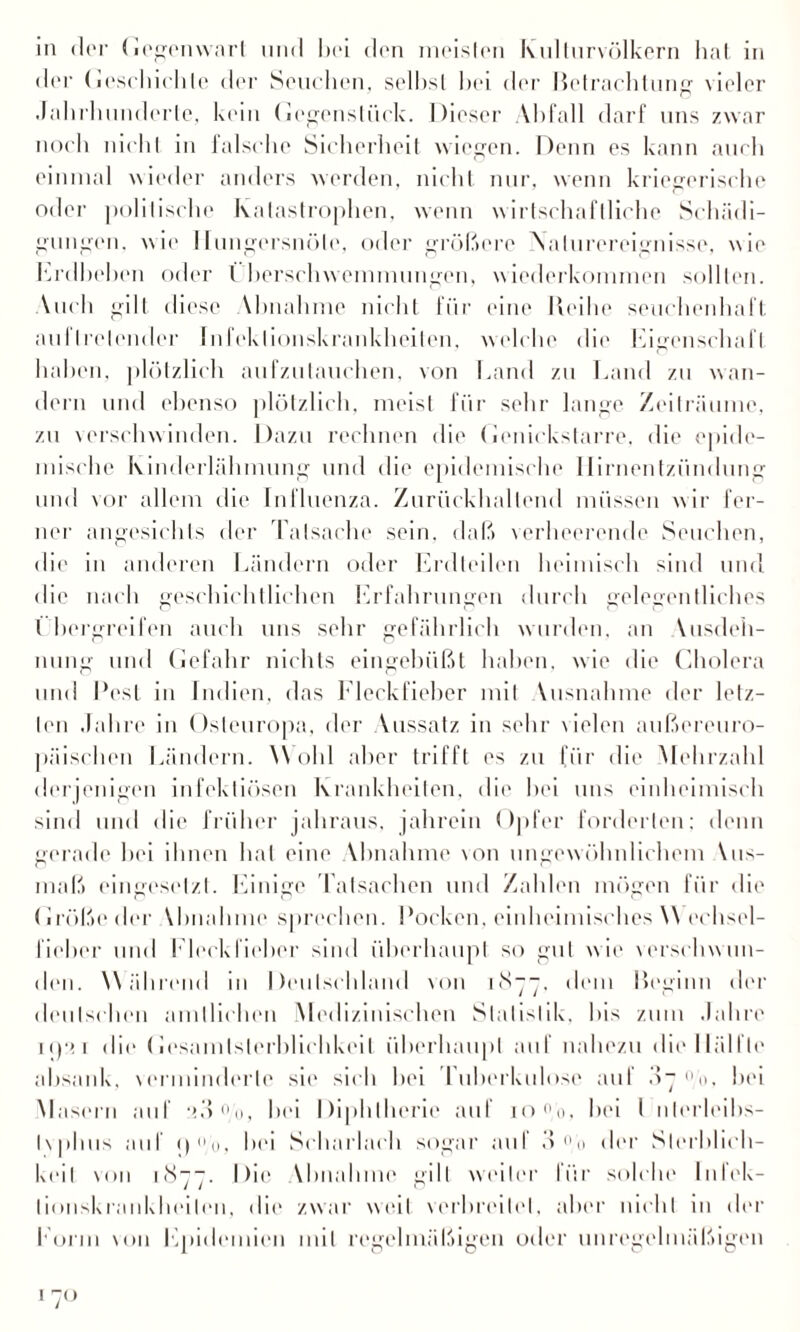 in der Gegenwart und bei den meisten Kulturvölkern hat in der Geschichte der Seuchen, selbst hei der Betrachtung vieler Jahrhunderte, kein Gegenstück. Dieser Abfall darf uns zwar noch nicht in falsche Sicherheit wiegen. Denn es kann auch einmal wieder anders werden, nicht nur, wenn kriegerische oder politische Katastrophen, wenn wirtschaftliche Schädi¬ gungen, wie Hungersnöte, oder größere Naturereignisse, wie Erdbeben oder l herschwemmungen, wiederkommen sollten. Auch gilt diese Abnahme nicht für eine Iteihe seuchenhaft auflrelemler Infektionskrankheiten, welche die Eigenschaft haben, plötzlich aufzutauchen, von Land zu Land zu wan¬ dern und ebenso plötzlich, meist für sehr lange Zeiträume, zu verschwinden. Dazu rechnen die Genickstarre, die epide¬ mische Kinderlähmung und die epidemische Ilirnentzündung und vor allem die Influenza. Zurückhaltend müssen wir fer¬ ne]' angesichts der Tatsache sein, daß verheerende Seuchen, die in anderen Ländern oder Erdteilen heimisch sind und die nach geschichtlichen Erfahrungen durch gelegentliches Übergreifen auch uns sehr gefährlich wurden, an Ausdeh¬ nung und Gefahr nichts eingebüßt haben, wie die Cholera und Pest in Indien, das Fleckfieher mit Ausnahme der letz¬ ten Jahre in Osteuropa, der Aussatz in sehr vielen außereuro¬ päischen Ländern. Wohl aber trifft es zu für die Mehrzahl derjenigen infektiösen Krankheiten, die hei uns einheimisch sind und die früher jahraus, jahrein Opfer forderten; denn gerade hei ihnen hat eine Abnahme von ungewöhnlichem Aus¬ maß eingesetzt. Einige Tatsachen und Zahlen mögen für die Größe der Ahnahme sprechen. Pocken, einheimisches W echsel- fieber und Fleckfieher sind überhaupt so gut wie verschwun¬ den. \A ährend in Deutschland von 1877. dem Beginn der deutschen amtlichen Medizinischen Statistik. Dis zum Jahre 1 <)•> 1 die Gesamlslerblichkeil überhaupt auf nahezu die Hälfte ahsank, verminderte sie sich hei Tuberkulose aut 07 °/o, hei Masern auf ad o'0, hei Diphtherie auf 10 °,o, hei I nlerleibs- Ivpltus auf ipu, hei Scharlach sogar auf 3 °;o der Sterblich¬ keit von 1877. Die Abnahme gilt weiter für solche Infek¬ tionskrankheiten, die zwar weil verbreitet, aber nicht in der Form von Epidemien mit regelmäßigen oder unregelmäßigen 17°