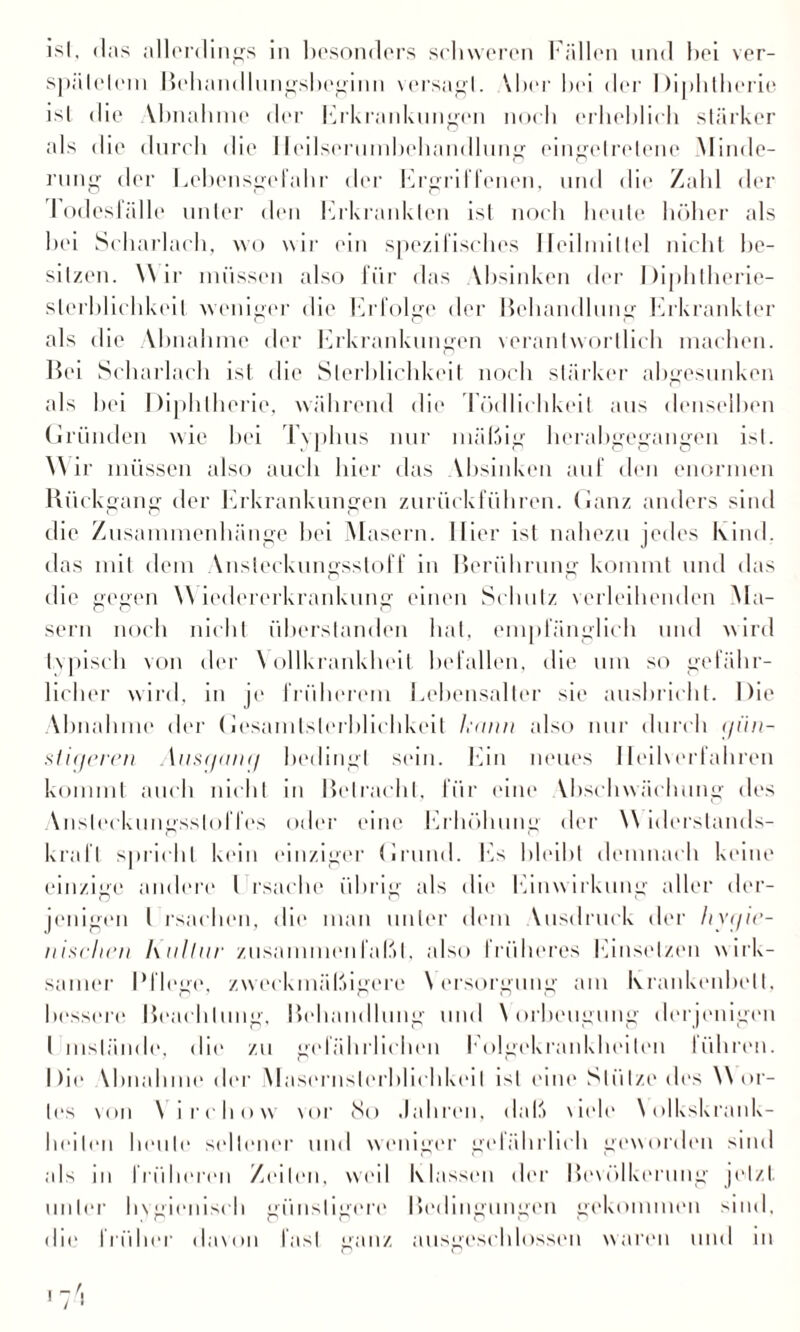 spiilelein Behandlungsbeginn versagl. Vbcr bei der Diphtherie ist die Vbnalune der Erkrankungen noch erlieblicb stärker als die durch die lleilsertunbebandlung eingctrelene Minde¬ rung der Lebensgefahr der Ergriffenen, und die Zahl der lodesh’ille unter den birkrankten ist noch beute höher als bei Scharlach, wo wir ein spezifisches Heilmittel nicht be¬ sitzen. Wir müssen also für das Vbsinken der Diphtherie- slerhlichkeit weniger die Erfolge der Behandlung Erkrankter als die Abnahme der Erkrankungen verantwortlich machen. Bei Scharlach ist die Sterblichkeit noch stärker abgesunken als hei Diphtherie, während die Tödlichkeit aus denselben Gründen wie bei Typhus nur mäßig herabgegangen ist. Wir müssen also auch hier das Vbsinken auf den enormen Rückgang der Erkrankungen zurückführen. Ganz anders sind die Zusammenhänge hei Masern, liier ist nahezu jedes Kind, das mit dem Ansteckungsstoff in Berührung kommt und das die gegen Wiedererkrankung einen Schutz verleihenden Ma¬ sern noch nicht überstanden hat, empfänglich und wird typisch von der \ ollkrankheit befallen, die um so gefähr¬ licher wird, in je früherem Lebensalter sie ausbricht. Die Abnahme der Gesamlslerblichkeit Icnnn also nur durch (jün- s tieferen Ausnanrj bedingt sein. Ein neues Heilverfahren kommt auch nicht in Betracht, für eine Vhschwächung des Ansleckungsslof fes oder eine Erhöhung der W iderstands- kraft spricht kein einziger Grund. Es bleibt demnach keine einzige andere l rsache übrig als die Einwirkung aller der¬ jenigen l rsachen, die man unter dem Vusdruck der hygie¬ nischen hulliir zusammenlalM. also früheres Einsetzen wirk¬ samer Pflege, zweckmäßigere Versorgung am Krankenbett, bessere Beachtung, Behandlung und Vorbeugung derjenigen l mslände, die zu gefährlichen Eolgekrankheileu I(ihren. Die Vbnalune der Masernslerblichkeil ist eine Stütze des Wor¬ tes von V irchow vor 80 Jahren, daß \iele Volkskrauk- heilen heule seltener und weniger gefährlich geworden sind als in früheren Zeilen, weil Klassen der Bevölkerung jetzt, unter hygienisch günstigere Bedingungen gekommen sind, die früher davon fast ganz ausgeschlossen waren und in