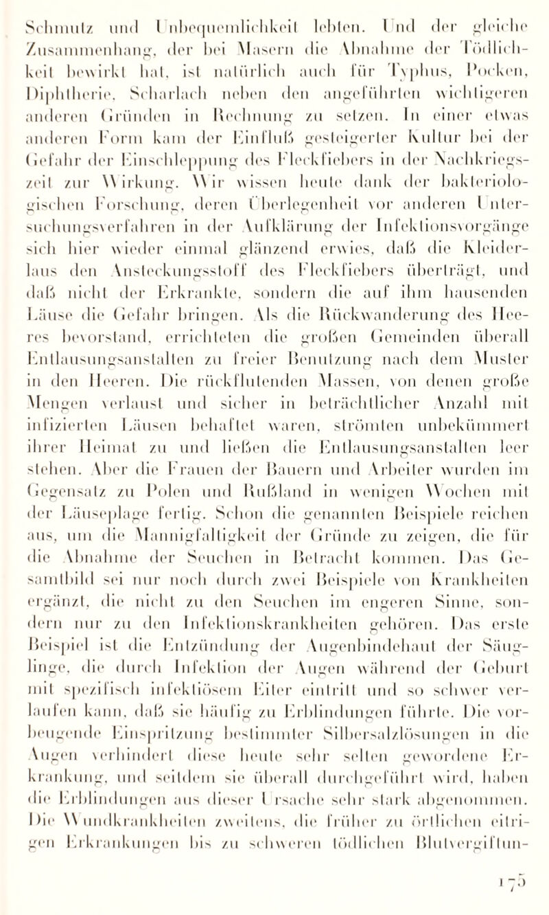 Zusammenhang, der hei Masern die \hnahnie der 1 «’x11icli— keil bewirkt hat, ist nalürlieh auch für Typhus, Pocken, Diphtherie, Scharlach neben den angeführten wichtigeren anderen Gründen in Rechnung /,11 setzen. In einer etwas anderen Form kam der Einfluß gesteigerter Kultur hei der (lefahr der Einschleppung des Eleckfiehers in der Nachkriegs¬ zeit zur Wirkung. Wir wissen heule dank der hakleriolo- gischen Forschung, deren Überlegenheit vor anderen i nter- sueluingsverfahren in der Yufklärung der Infeklionsvorgänge sich hier wieder einmal glänzend erwies, daß die Kleider¬ laus den Ynsleckungsstoff des Fleckfiebers überträgt, und daß nicht der Erkrankte, sondern die auf ihm hausenden Läuse die Gefahr bringen. Yls die Rückwanderung des Hee¬ res bevorstand, errichteten die großen Gemeinden überall Entlausungsanstalten zu freier Benutzung nach dem Muster in den Heeren. Die rück flutenden Massen, von denen große Mengen verlaust und sicher in beträchtlicher Anzahl mit infizierten Läusen behaftet waren, strömten unbekümmert ihrer Heimat zu und ließen die Entlausungsanstalten leer stehen. Aber die Frauen der Bauern und Yrbeiler wurden im Gegensatz zu Polen und Rußland in wenigen Wochen mit der Läuseplage fertig. Schon die genannten Beispiele reichen aus, um die Mannigfaltigkeit der Gründe zu zeigen, die für die Ybnahme der Seuchen in Betracht kommen. Das Ge¬ samtbild sei nur noch durch zwei Beispiele von Krankheiten ergänzt, die nicht zu den Seuchen im engeren Sinne, son¬ dern nur zu den Infektionskrankheiten gehören. Das erste Beispiel ist die Entzündung der Augenbindehaut der Säug¬ linge. die durch Infektion der Yugen während der Gehurt mit spezifisch infektiösem Eiter eintrilt und so schwer ver¬ laufen kann, daß sie häufig zu Erblindungen führte. Die vor¬ beugende Einspritzung bestimmter Silbersalzlösungen in die Augen verhindert diese heute sehr selten gewordene Er¬ krankung, und seitdem sic überall durchgeführl wird, haben die Erblindungen aus dieser I rsache sehr stark abgenommen. Die Wundkrankheilen zweitens, die früher zu örtlichen eitri¬ gen Erkrankungen bis zu schweren tödlichen Bluhergiltun-
