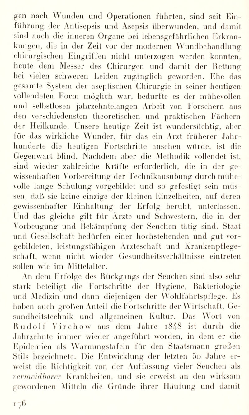 gen nach Wunden und Operationen führten, sind seit Ein- führung der Antisepsis und Asepsis überwunden, und damit sind auch die inneren Organe hei lebensgefährlichen Erkran¬ kungen, die in der Zeit vor der modernen \\ undbehandlung chirurgischen Eingriffen nicht unterzogen werden konnten, heute dem Messer des Chirurgen und damit der Rettung hei vielen schweren Leiden zugänglich geworden. Ehe das gesamte System der aseptischen Chirurgie in seiner heutigen vollendeten Form möglich war, bedurfte es der mühevollen und selbstlosen jahrzehntelangen Arbeit von Forschern aus den verschiedensten theoretischen und praktischen Fächern der Heilkunde. Fnsere heutige Zeit ist wundersüchtig, aber für das wirkliche Wunder, für das ein Arzt früherer Jahr¬ hunderte die heutigen Fortschritte ansehen würde, ist die Gegenwart blind. Nachdem aber die Methodik vollendet ist, sind wieder zahlreiche Kräfte erforderlich, die in der ge¬ wissenhaften Vorbereitung der Technikausübung durch miihe- volle lange Schulung vorgebildet und so gefestigt sein müs¬ sen, daß sie keine einzige der kleinen Einzelheiten, auf deren gewissenhafter Einhaltung der Erfolg beruht, unterlassen. I ml das gleiche gilt für Ärzte und Schwestern, die in der \ orbeugung und Bekämpfung der Seuchen tätig sind. Staat und Gesellschaft bedürfen einer hochstehenden und gut vor- gebildelen, leistungsfähigen Ärzteschaft und Krankenpflege- scliafl, wenn nicht wieder Gesundheitsverhältnisse einlreten sollen wie im Mittelalter. An dem Erfolge des Rückgangs der Seuchen sind also sehr stark beteiligt die Fortschritte der llvgiene, Rakteriologie und Medizin und dann diejenigen der Wohlfahrtspflege. Es haben auch großen Vuteil die Fortschritte der \\ irlschaft. Ge- sundheitstechnik und allgemeinen Kultur. Das Wort von Rudolf Virchow aus dem Jahre 1848 ist durch die Jahrzehnte immer wieder angeführt worden, in dem er die Epidemien als Warnungstafeln für den Staatsmann großen Stils hezeiclmele. Die Entwicklung der letzten 5o Jahre er¬ weist die Richtigkeit von der Vufl'assung vieler Seuchen als vermeidbarer Krankheiten, und sie erweist an den wirksam gewordenen Mitteln die Gründe ihrer Häufung und damit