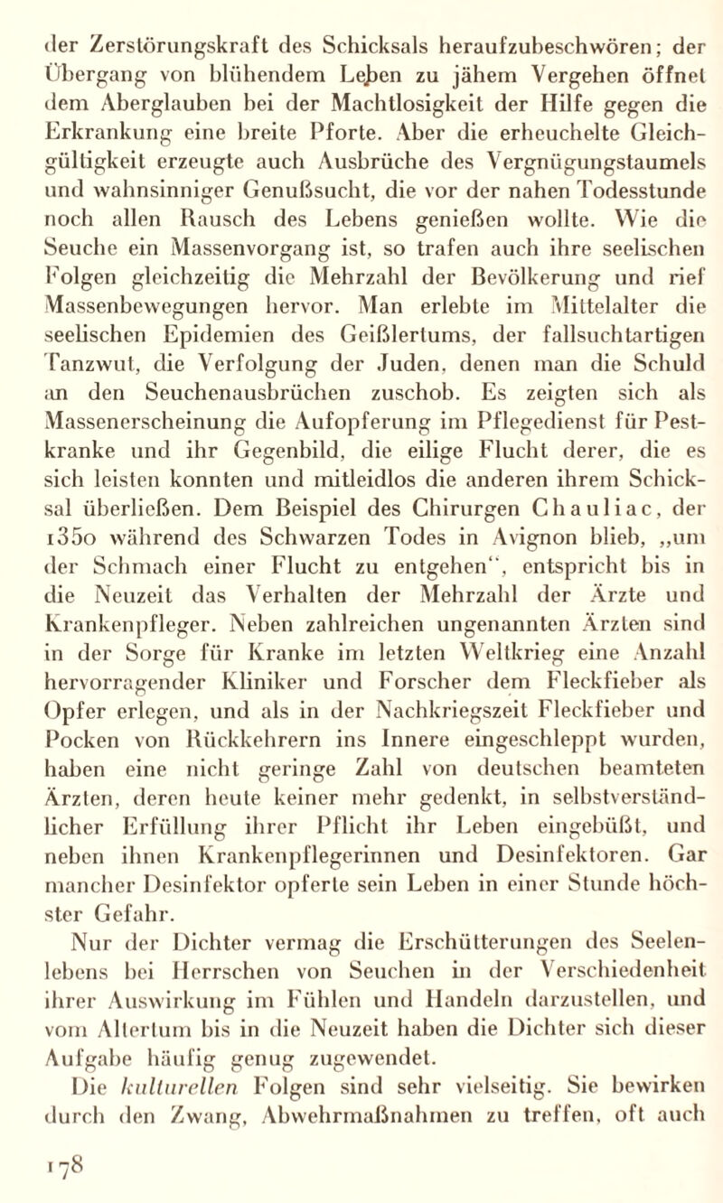 der Zerstörungskraft des Schicksals heraufzubeschwören; der Übergang von blühendem Le^en zu jähem Vergehen öffnet dem Aberglauben bei der Machtlosigkeit der Hilfe gegen die Erkrankung eine breite Pforte. Aber die erheuchelte Gleich¬ gültigkeit erzeugte auch Ausbrüche des Vergnügungstaumels und wahnsinniger Genußsucht, die vor der nahen Todesstunde noch allen Rausch des Lebens genießen wollte. Wie die Seuche ein Massenvorgang ist, so trafen auch ihre seelischen Folgen gleichzeitig die Mehrzahl der Bevölkerung und rief Massenbewegungen hervor. Man erlebte im Mittelalter die seeüschen Epidemien des Geißlertums, der fallsuchtartigen Tanzwut, die Verfolgung der Juden, denen man die Schuld an den Seuchenausbrüchen zuschob. Es zeigten sich als Massenerscheinung die Aufopferung im Pflegedienst für Pest¬ kranke und ihr Gegenbild, die eilige Flucht derer, die es sich leisten konnten und mitleidlos die anderen ihrem Schick¬ sal überließen. Dem Beispiel des Chirurgen Chauliac, der i35o während des Schwarzen Todes in Avignon blieb, „um der Schmach einer Flucht zu entgehen“, entspricht bis in die Neuzeit das Verhalten der Mehrzahl der Ärzte und Krankenpfleger. Neben zahlreichen ungenannten Ärzten sind in der Sorge für Kranke im letzten Weltkrieg eine Anzahl hervorragender Kliniker und Forscher dem Fleckfieber als Opfer erlegen, und als in der Nachkriegszeit Fleckfieber und Pocken von Rückkehrern ins Innere eingeschleppt wurden, haben eine nicht geringe Zahl von deutschen beamteten Ärzten, deren heute keiner mehr gedenkt, in selbstverständ¬ licher Erfüllung ihrer Pflicht ihr Leben eingebüßt, und neben ihnen Krankenpflegerinnen und Desinfektoren. Gar mancher Desinfektor opferte sein Lehen in einer Stunde höch¬ ster Gefahr. Nur der Dichter vermag die Erschütterungen des Seelen¬ lebens hei Herrschen von Seuchen in der Verschiedenheit ihrer Auswirkung im Fühlen und Handeln darzustellen, und vom Altertum bis in die Neuzeit haben die Dichter sich dieser Aufgabe häufig genug zugewendet. Die kulturellen Folgen sind sehr vielseitig. Sie bewirken durch den Zwang, Abwehrmaßnahmen zu treffen, oft auch