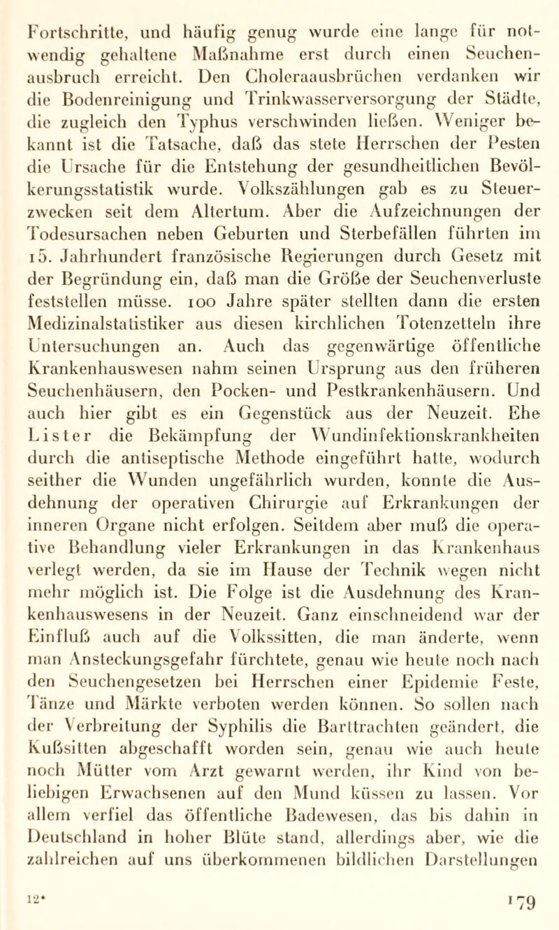 Fortschritte, und häufig genug wurde eine lange für not¬ wendig gehaltene Maßnahme erst durch einen Seuchen¬ ausbruch erreicht. Den Choleraausbrüchen verdanken wir die Bodenreinigung und Trinkwasserversorgung der Städte, die zugleich den Typhus verschwinden ließen. Weniger be¬ kannt ist die Tatsache, daß das stete Herrschen der Besten die Ursache für die Entstehung der gesundheitlichen Bevöl¬ kerungsstatistik wurde. Volkszählungen gab es zu Steuer¬ zwecken seit dem Altertum. Aber die Aufzeichnungen der Todesursachen neben Geburten und Sterbefällen führten im i5. Jahrhundert französische Regierungen durch Gesetz mit der Begründung ein, daß man die Größe der Seuchenverluste feststcllen müsse, ioo Jahre später stellten dann die ersten Medizinalstatistiker aus diesen kirchlichen Totenzetleln ihre Untersuchungen an. Auch das gegenwärtige öffentliche Krankenhauswesen nahm seinen Ursprung aus den früheren Seuchenhäusern, den Pocken- und Pestkrankenhäusern. Und auch hier gibt es ein Gegenstück aus der Neuzeit. Ehe Eisler die Bekämpfung der Wundinfektionskrankheiten durch die antiseptische Methode eingeführt halte, wodurch seither die Wunden ungefährlich wurden, konnte die Aus¬ dehnung der operativen Chirurgie auf Erkrankungen der inneren Organe nicht erfolgen. Seitdem aber muß die opera¬ tive Behandlung vieler Erkrankungen in das Krankenhaus verlegt werden, da sie im Hause der Technik wegen nicht mehr möglich ist. Die Folge ist die Ausdehnung des Kran¬ kenhauswesens in der Neuzeit. Ganz einschneidend war der Einfluß auch auf die Volkssitten, die man änderte, wenn man Ansteckungsgefahr fürchtete, genau wie heute noch nach den Seuchengesetzen bei Herrschen einer Epidemie Feste, Tänze und Märkte verboten werden können. So sollen nach der Verbreitung der Syphilis die Barttrachten geändert, die Kußsitten abgeschafft worden sein, genau wie auch heule noch Mütter vom Arzt gewarnt werden, ihr Kind von be¬ liebigen Erwachsenen auf den Mund küssen zu lassen. Vor allem verfiel das öffentliche Badewesen, das bis dahin in Deutschland in hoher Blüte stand, allerdings aber, wie die zahlreichen auf uns überkommenen bildlichen Darstellungen 12*