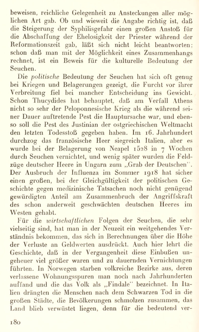 beweisen, reichliche Gelegenheit zu Ansteckungen aller mög¬ lichen Art gab. Ob und wieweit die Angabe richtig ist, daß die Steigerung der Syphilisgefahr einen großen Anstoß für die Abschaffung der Ehelosigkeit der Priester während der Reformationszeit gab, läßt sich nicht leicht beantworten; schon daß man mit der Möglichkeit eines Zusammenhangs rechnet, ist ein Beweis für die kulturelle Bedeutung der Seuchen. Die politische Bedeutung der Seuchen hat sich oft genug bei Kriegen und Belagerungen gezeigt, die Furcht vor ihrer Verbreitung fiel bei mancher Entscheidung ins Gewicht. Schon Thucydides hat behauptet, daß am Verfall Athens nicht so sehr der Peloponnesische Krieg als die während sei¬ ner Dauer auftretende Pest die Hauptursache war, und eben¬ so soll die Pest des Juslinian der ostgriechischen Weltmacht den letzten Todesstoß gegeben haben. Im 16. Jahrhundert durchzog das französische Heer siegreich Italien, aber es wurde bei der Belagerung von Neapel iöaS in 7 Wochen durch Seuchen vernichtet, und wenig später wurden die Feld¬ züge deutscher Ileere in Ungarn zum „Grab der Deutschen. Der Ausbruch der Influenza im Sommer 1918 hat sicher einen großen, hei der Gleichgültigkeit der politischen Ge¬ schichte gegen medizinische Tatsachen noch nicht genügend gewürdigten Anteil am Zusammenbruch der Angriffskraft des schon anderweit geschwächten deutschen Heeres im Westen gehabt. Für die wirtschaftlichen Folgen der Seuchen, die sehr vielseitig sind, hat man in der Neuzeit ein weitgehendes ^ er- ständnis bekommen, das sich in Berechnungen über die Höhe der Verluste an Geldwerten ausdrückt. Auch hier lehrt die Geschichte, daß in der Vergangenheit diese Einbußen un¬ geheuer viel größer waren und zu dauernden Vernichtungen führten, ln Norwegen starben volkreiche Bezirke aus, deren verlassene Wohnungsspuren man noch nach Jahrhunderten auf fand und die das Volk als „Findalc bezeichnet. In Ita¬ lien drängten die Menschen nach dem Schwarzen Tod in die großen Städte, die Bevölkerungen schmolzen zusammen, das Land blieb verwüstet liegen, denn für die bedeutend ver-