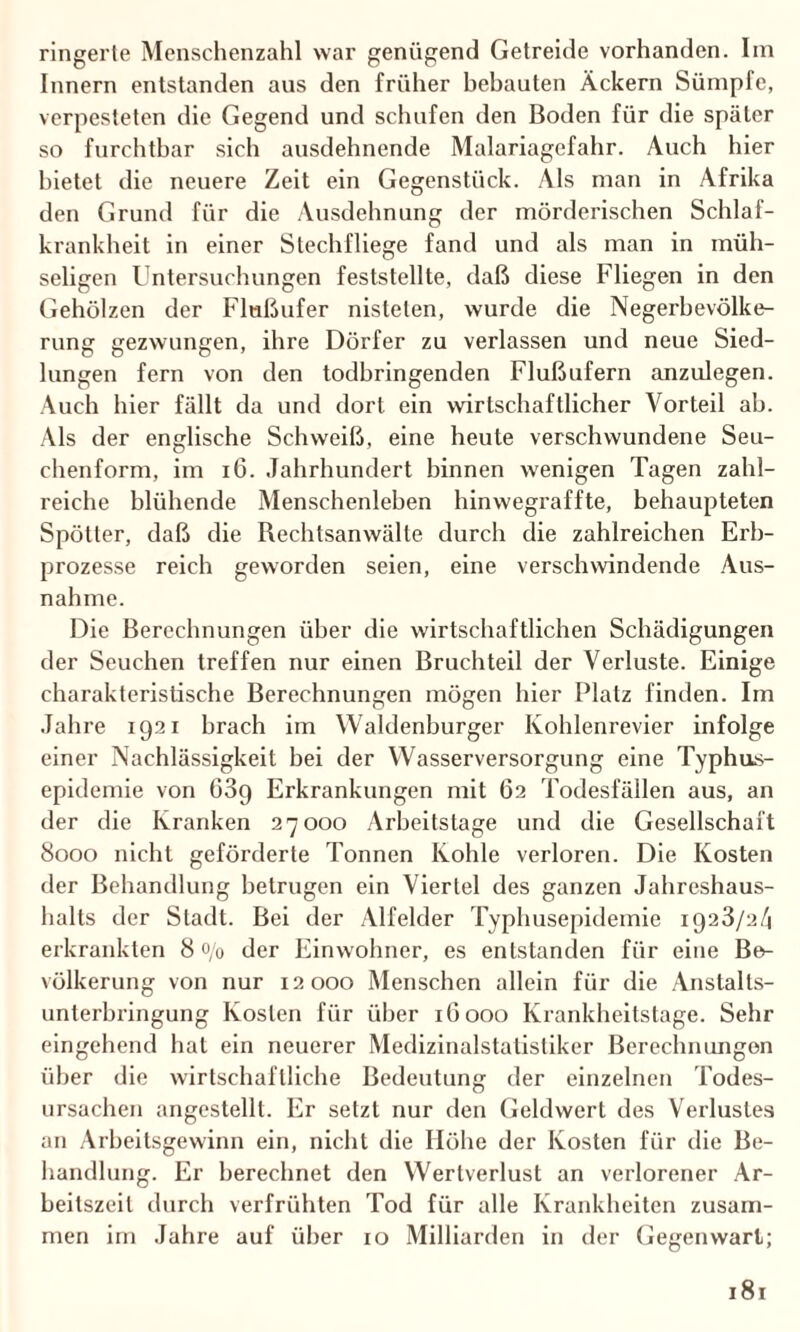 ringerte Menschenzahl war genügend Getreide vorhanden. Im Innern entstanden aus den früher bebauten Äckern Sümpfe, verpesteten die Gegend und schufen den Boden für die später so furchtbar sich ausdehnende Malariagefahr. Auch hier bietet die neuere Zeit ein Gegenstück. Als man in Afrika den Grund für die Ausdehnung der mörderischen Schlaf¬ krankheit in einer Stechfliege fand und als man in müh¬ seligen Untersuchungen feststellte, daß diese Fliegen in den Gehölzen der Flnßufer nisteten, wurde die Negerbevölke¬ rung gezwungen, ihre Dörfer zu verlassen und neue Sied¬ lungen fern von den todbringenden Flußufern anzulegen. Auch hier fällt da und dort ein wirtschaftlicher Vorteil ab. Als der englische Schweiß, eine heute verschwundene Seu¬ chenform, im 16. Jahrhundert binnen wenigen Tagen zahl¬ reiche blühende Menschenleben hinwegraffte, behaupteten Spötter, daß die Rechtsanwälte durch die zahlreichen Erb¬ prozesse reich geworden seien, eine verschwindende Aus¬ nahme. Die Berechnungen über die wirtschaftlichen Schädigungen der Seuchen treffen nur einen Bruchteil der Verluste. Einige charakteristische Berechnungen mögen hier Platz finden. Im Jahre 1921 brach im Waldenburger Kohlenrevier infolge einer Nachlässigkeit bei der Wasserversorgung eine Typhus¬ epidemie von 089 Erkrankungen mit 62 Todesfällen aus, an der die Kranken 27000 Arbeitstage und die Gesellschaft 8000 nicht geförderte Tonnen Kohle verloren. Die Kosten der Behandlung betrugen ein Viertel des ganzen Jahreshaus¬ halts der Stadt. Bei der Alfelder Typhusepidemie 1928/24 erkrankten 8 o/0 der Einwohner, es entstanden für eine Be¬ völkerung von nur 12000 Menschen allein für die Anslalts- unterbringung Kosten für über 1G000 Krankheitstage. Sehr eingehend hat ein neuerer Medizinalstatistiker Berechnungen über die wirtschaftliche Bedeutung der einzelnen Todes¬ ursachen angestellt. Er setzt nur den Geldwert des Verlustes an Arbeitsgewinn ein, nicht die Höhe der Kosten für die Be¬ handlung. Er berechnet den Wertverlust an verlorener Ar¬ beitszeit durch verfrühten Tod für alle Krankheiten zusam¬