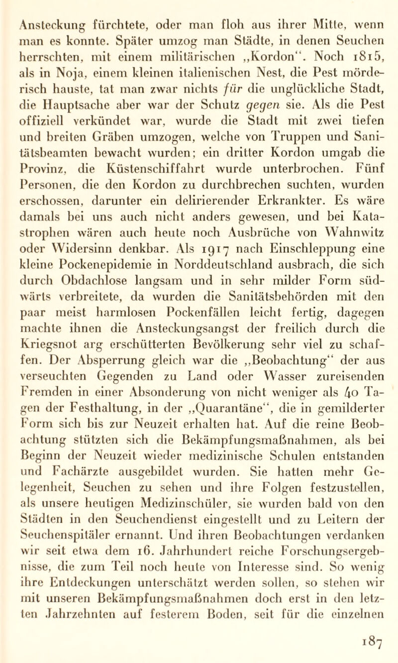 Ansteckung fürchtete, oder man floh aus ihrer Mitte, wenn man es konnte. Später umzog man Städte, in denen Seuchen herrschten, mit einem militärischen „Kordon“. Noch i8i5, als in Noja, einem kleinen italienischen Nest, die Pest mörde¬ risch hauste, tat man zwar nichts für die unglückliche Stadt, die Hauptsache aber war der Schutz gegen sie. Als die Pest offiziell verkündet war, wurde die Stadt mit zwei tiefen und breiten Gräben umzogen, welche von Truppen und Sani- tätsbeamten bewacht wurden; ein dritter Kordon umgab die Provinz, die Küstenschiffahrt wurde unterbrochen. Fünf Personen, die den Kordon zu durchbrechen suchten, wurden erschossen, darunter ein delirierender Erkrankter. Es wäre damals bei uns auch nicht anders gewesen, und bei Kata¬ strophen wären auch heute noch Ausbrüche von Wahnwitz oder Widersinn denkbar. Als 1917 nach Einschleppung eine kleine Pockenepidemie in Norddeutschland ausbrach, die sich durch Obdachlose langsam und in sehr milder Form süd¬ wärts verbreitete, da wurden die Sanitätsbehörden mit den paar meist harmlosen Pockenfällen leicht fertig, dagegen machte ihnen die Ansteckungsangst der freilich durch die Kriegsnot arg erschütterten Bevölkerung sehr viel zu schaf¬ fen. Der Absperrung gleich war die „Beobachtung“ der aus verseuchten Gegenden zu Land oder Wasser zureisenden Fremden in einer Absonderung von nicht weniger als 4o Ta¬ gen der Festhaltung, in der „Quarantäne“, die in gemilderter Form sich bis zur Neuzeit erhalten hat. Auf die reine Beob¬ achtung stützten sich die Bekämpfungsmaßnahmen, als bei Beginn der Neuzeit wieder medizinische Schulen entstanden und Fachärzte ausgebildel wurden. Sie hatten mehr Ge¬ legenheit, Seuchen zu sehen und ihre Folgen festzustellen, als unsere heutigen Medizinschüler, sie wurden bald von den Städten in den Seuchendienst eingestellt und zu Leitern der Seuchenspitäler ernannt. Und ihren Beobachtungen verdanken wir seit etwa dem 16. Jahrhundert reiche Forschungsergeb¬ nisse, die zum Teil noch heule von Interesse sind. So wenig ihre Entdeckungen unterschätzt werden sollen, so stehen wir mit unseren Bekämpfungsmaßnahmen doch erst in den letz¬ ten Jahrzehnten auf festerem Boden, seit für die einzelnen