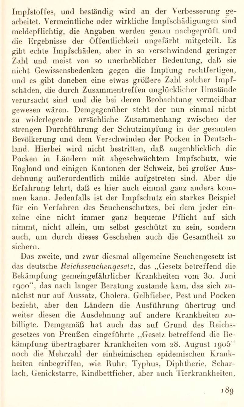 Impfstoffes, und beständig wird an der Verbesserung ge¬ arbeitet. Vermeintliche oder wirkliche Impfschädigungen sind meldepflichtig, die Angaben werden genau nachgeprüft und die Ergebnisse der Öffentlichkeit ungefärbt mitgeteilt. Es gibt echte Impfschäden, aber in so verschwindend geringer Zahl und meist von so unerheblicher Bedeutung, daß sie nicht Gewissensbedenken gegen die Impfung rechtfertigen, und es gibt daneben eine etwas größere Zahl solcher Impf¬ schäden, die durch Zusammentreffen unglücklicher Umstände verursacht sind und die bei deren Beobachtung vermeidbar gewesen wären. Demgegenüber steht der nun einmal nicht zu widerlegende ursächliche Zusammenhang zwischen der strengen Durchführung der Schutzimpfung in der gesamten Bevölkerung und dem Verschwinden der Pocken in Deutsch¬ land. Hierbei wird nicht bestritten, daß augenblicklich die Pocken in Ländern mit abgeschwächtem Impfschutz, wie England und einigen Kantonen der Schweiz, bei großer Aus¬ dehnung außerordentlich milde aufgetreten sind. Aber die Erfahrung lehrt, daß es hier auch einmal ganz anders kom¬ men kann. Jedenfalls ist der Impfschutz ein starkes Beispiel für ein Verfahren des Seuchenschutzes, bei dem jeder ein¬ zelne eine nicht immer ganz bequeme Pflicht auf sich nimmt, nicht allein, um selbst geschützt zu sein, sondern auch, um durch dieses Geschehen auch die Gesamtheit zu sichern. Das zweite, und zwar diesmal allgemeine Seuchengesetz ist das deutsche Reichsseuchengesetz, das „Gesetz betreffend die Bekämpfung gemeingefährlicher Krankheiten vom 3o. Juni 1900“, das nach langer Beratung zustande kam, das sich zu¬ nächst nur auf Aussatz, Cholera, Gelbfieber, Pest und Pocken bezieht, aber den Ländern die Ausführung übertrug und weiter diesen die Ausdehnung auf andere Krankheiten zu¬ billigte. Demgemäß hat auch das auf Grund des Reichs- geselzes von Preußen eingeführte „Gesetz betreffend die Be¬ kämpfung übertragbarer Krankheiten vom 28. August iqo5 “ noch die Mehrzahl der einheimischen epidemischen Krank¬ heiten einbegriffen, wie Ruhr, Typhus, Diphtherie, Schar¬ lach, Genickstarre, Kindbettfieber, aber auch Tierkrankheiten,