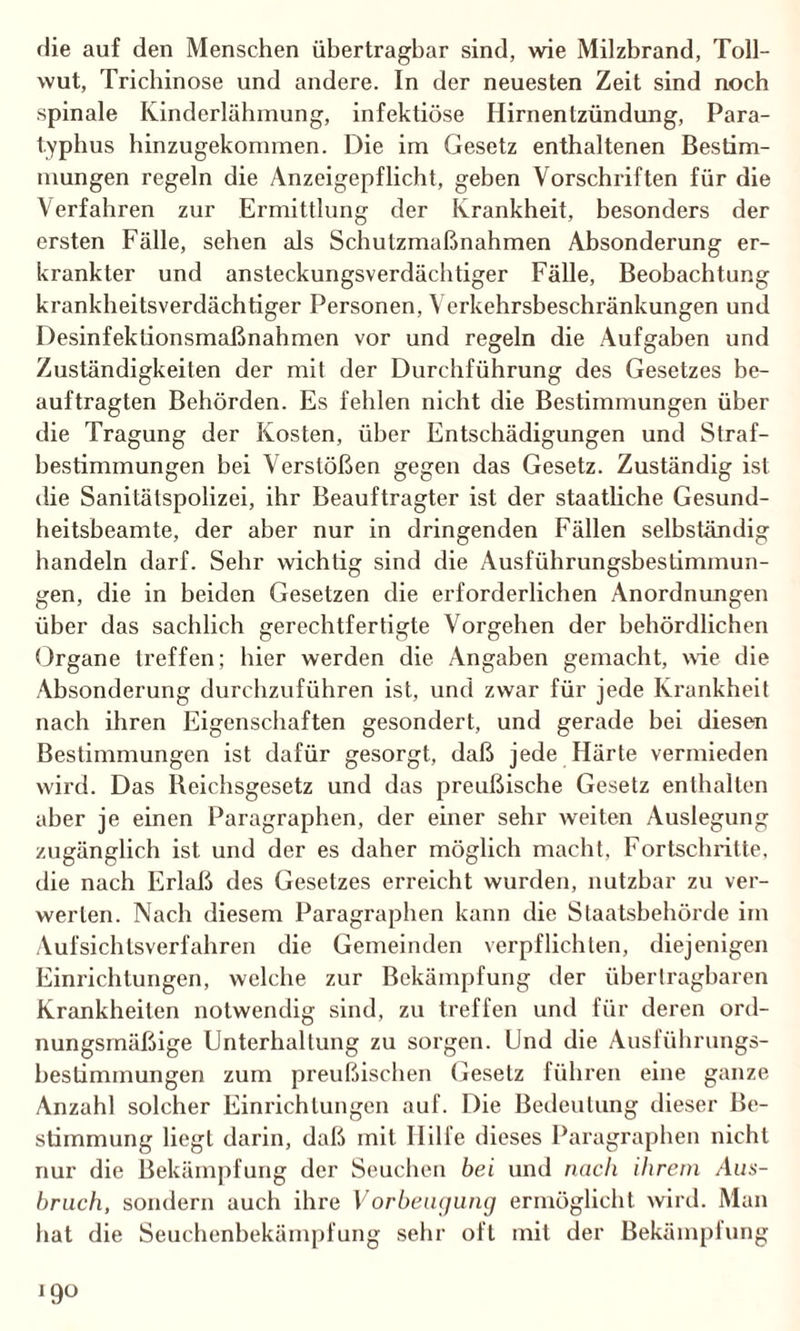 die auf den Menschen übertragbar sind, wie Milzbrand, Toll¬ wut, Trichinose und andere. In der neuesten Zeit sind noch spinale Kinderlähmung, infektiöse Hirnentzündung, Para¬ typhus hinzugekommen. Die im Gesetz enthaltenen Bestim¬ mungen regeln die Anzeigepflicht, geben Vorschriften für die Verfahren zur Ermittlung der Krankheit, besonders der ersten Fälle, sehen als Schutzmaßnahmen Absonderung er¬ krankter und ansteckungsverdächtiger Fälle, Beobachtung krankheitsverdächtiger Personen, Verkehrsbeschränkungen und Desinfektionsmaßnahmen vor und regeln die Aufgaben und Zuständigkeiten der mit der Durchführung des Gesetzes be¬ auftragten Behörden. Es fehlen nicht die Bestimmungen über die Tragung der Kosten, über Entschädigungen und Straf¬ bestimmungen bei Verstößen gegen das Gesetz. Zuständig ist die Sanitätspolizei, ihr Beauftragter ist der staatliche Gesund¬ heitsbeamte, der aber nur in dringenden Fällen selbständig handeln darf. Sehr wichtig sind die Ausführungsbestimmun¬ gen, die in beiden Gesetzen die erforderlichen Anordnungen über das sachlich gerechtfertigte Vorgehen der behördlichen Organe treffen; hier werden die Angaben gemacht, wie die Absonderung durchzuführen ist, und zwar für jede Krankheit nach ihren Eigenschaften gesondert, und gerade bei diesen Bestimmungen ist dafür gesorgt, daß jede Härte vermieden wird. Das Beichsgesetz und das preußische Gesetz enthalten aber je einen Paragraphen, der einer sehr weiten Auslegung zugänglich ist und der es daher möglich macht. Fortschritte, die nach Erlaß des Gesetzes erreicht wurden, nutzbar zu ver¬ werten. Nach diesem Paragraphen kann die Staatsbehörde im Aufsichlsverfahren die Gemeinden verpflichten, diejenigen Einrichtungen, welche zur Bekämpfung der übertragbaren Krankheiten notwendig sind, zu treffen und für deren ord¬ nungsmäßige Unterhaltung zu sorgen. Und die Ausführungs¬ bestimmungen zum preußischen Gesetz führen eine ganze Anzahl solcher Einrichtungen auf. Die Bedeutung dieser Be¬ stimmung liegt darin, daß mit Hilfe dieses Paragraphen nicht nur die Bekämpfung der Seuchen bei und nach ihrem Aus¬ bruch, sondern auch ihre Vorbeugung ermöglicht wird. Man hat die Seuchenbekämpfung sehr oft mit der Bekämpfung