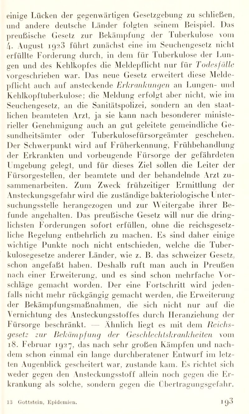 einige Lücken der gegenwärtigen Gesetzgebung zu schließen, und andere deutsche Länder folgten seinem Beispiel. Das preußische Gesetz zur Bekämpfung der Tuberkulose vom /|. Vugust igaß führt zunächst eine im Seuchengesetz nicht erfüllte Forderung durch, m dem für I uberkulose der Lun¬ gen und des Kehlkopfes die Meldepflicht nur für Todesfälle vorgeschrieben war. Das neue Gesetz erweitert diese Melde¬ pflicht auch auf ansteckende Erkrankungen an Lungen- und Kehlkopf tuberkulöse; die Meldung erfolgt aber nicht, wie im Seuchengesetz, an die Sanilätspolizei, sondern an den staat¬ lichen beamteten Vrzt, ja sie kann nach besonderer ministe¬ rieller Genehmigung auch an gut geleitete gemeindliche Ge¬ sundheitsämter oder Tuberkulosefürsorgeämter geschehen. Der Schwerpunkt wird auf Früherkennung, Frühbehandlung der Erkrankten und vorbeugende Fürsorge der gefährdeten l mgebung gelegt, und für dieses Ziel sollen die Leiter der Fürsorgestellen, der beamtete und der behandelnde Arzt Zu¬ sammenarbeiten. Zum Zweck frühzeitiger Ermittlung der Ansteckungsgefahr wird die zuständige bakteriologische l nter- suchungsstelle herangezogen und zur Weitergabe ihrer Be¬ funde angehalten. Das preußische Gesetz will nur die dring¬ lichsten Forderungen sofort erfüllen, ohne die reichsgesetz- liche Regelung entbehrlich zu machen. Es sind daher einige wichtige Punkte noch nicht entschieden, welche die Tuber¬ kulosegesetze anderer Länder, wie z. B. das schweizer Gesetz, schon angefaßt haben. Deshalb ruft man auch in Preußen nach einer Erweiterung, und es sind schon mehrfache \ or- schläge gemacht worden. Der eine Fortschritt wird jeden¬ falls nicht mehr rückgängig gemacht werden, die Erweiterung der Bekämpfungsmaßnahmen, die sich nicht nur auf die Vernichtung des Ansteckungsstoffes durch Heranziehung der I* ürsorge beschränkt. — Ähnlich liegt es mit dem Reichs- geselz zur Bekämpfung der Geschlechtskrankheiten vom 18. l'ebruar 1927, das nach sehr großen Kämpfen und nach¬ dem schon einmal ein lange durchberatener Entwurf im letz¬ ten Augenblick gescheitert war, zustande kam. Es richtet sich weder gegen den \nstcckungsstoff allein noch gegen die Er¬ krankung als solche, sondern gegen die l berlragungsgefahr. i93 13 Gottstein, Epidemien.