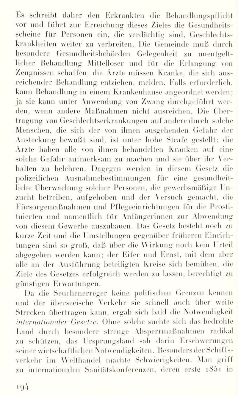 Es schreibt daher den Erkrankten die Behandlungspflichl vor und führt zur Erreichung dieses Zieles die Gesundheits¬ scheine für Personen ein, die verdächtig sind, Geschlechts¬ krankheiten weiter zu verbreiten. Die Gemeinde muß durch besondere Gesundheilsbehörden Gelegenheit zu unentgelt¬ licher Behandlung Mittelloser und für die Erlangung von Zeugnissen schaffen, die Vrzte müssen kranke, die sich aus¬ reichender Behandlung entziehen, melden. Falls erforderlich, kann Behandlung in einem Krankenhause angeordnet werden; ja sie kann unter Anwendung von Zwang durchgeführt wer¬ den, wenn andere Maßnahmen nicht ausreichen. Die Über¬ tragung von Geschlechlserkrankungen auf andere durch solche Menschen, die sich der von ihnen ausgehenden Gefahr der Ansteckung bewußt sind, ist unter hohe Strafe gestellt: die Ärzte haben alle von ihnen behandelten kranken auf eine solche Gefahr aufmerksam zu machen und sie über ihr \ er¬ hallen zu belehren. Dagegen werden in diesem Gesetz die polizeilichen Ausnahmebestimmungen für eine gesundheit¬ liche Überwachung solcher Personen, die gewerbsmäßige l n- zucht betreiben, aufgehoben und der \ ersuch gemacht, die Fürsorgemaßnahmen und Pflegeeinrichtungen für die Prosti¬ tuierten und namentlich für Vnfängerinnen zur Vhwendung von diesem Gewerbe auszuhauen. Das Gesetz besteht noch zu kurze Zeit und die l mslellungen gegenüber früheren Einrich¬ tungen sind so groß, daß über die \\ irkung noch kein l rteil abgegeben weiden kann; der Eifer und Ernst, mit dem aber alle an der Vusfiihrung beteiligten kreise sich bemühen, die Ziele des Gesetzes erfolgreich werden zu lassen, berechtigt zu günstigen Erwartungen. Da die Seuchenerreger keine politischen Grenzen kennen und der überseeische Verkehr sie schnell auch über weite Strecken übertragen kann, ergab sich bald die Notwendigkeit internationaler Gesetze. ()lme solche suchte sich das bedrohte Land durch besondere strenge Vbsperrmaßnahmen radikal zu schützen, das I rsprungsland sah darin Erschwerungen seiner wirlscha fl liehen Notwendigkeiten. Besonders der Schi I Is- verkehr im Welthandel machte Schwierigkeiten. Man grill zu internationalen Sanilälskonferenzen, deren erste iSni in ] (J 'i