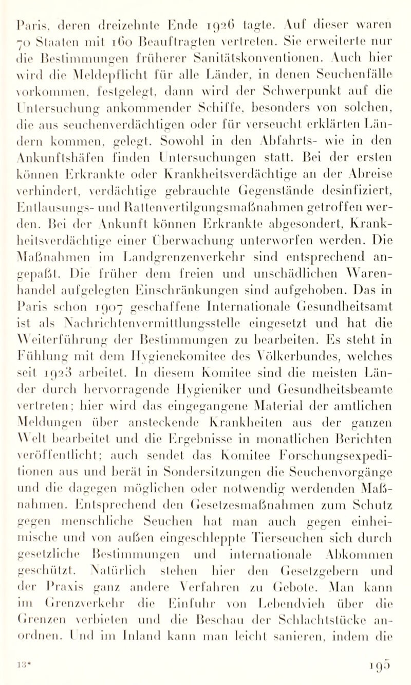 Paris, deren dreizehnte Ende 1926 tagte. \ul dieser waren ~o Staaten mit 1 (io Beauftragten vertreten. Sie erweiterte nur die Bestimmungen früherer Sanitälskonvenlionen. Vueli hier wird die Meldepflicht für alle Länder, in denen Seuchen fälle Vorkommen, festgelegt, dann wird der Schwerpunkt auf die I nlersuclmng ankommender Schiffe, besonders von solchen, die aus seuchenverdächligen oder für verseucht erklärten Län¬ dern kommen, gelegt. Sowohl in den Vbfahrts- wie in den Ankunflshäfen finden l nlersuchungen statt. Bei der ersten können Erkrankte oder krankheilsverdächtige an der Abreise verhindert, verdächtige gebrauchte Gegenstände desinfiziert, Entlausungs- und Ratlenvertilgungsmaßnahmen getroffen wer¬ den. Bei der Vnkunfl können Erkrankte abgesondert, Krank- heitsverdächlige einer l berwachung unterworfen werden. Die Maßnahmen im Landgrenzenverkehr sind entsprechend an- gepaßt. Die früher dem freien und unschädlichen Waren¬ handel aufgelegten Einschränkungen sind aufgehoben. Das in Paris schon 1907 geschaffene Internationale Gesundheitsamt ist als \achrichtenvermillhmgsstelle eingesetzt und hat die \\ eilerführung der Bestimmungen zu bearbeiten. Es steht in Kühlung mit dem 11vgienekomitee des Völkerbundes, welches seit jp:i3 arbeitet. In diesem Komitee sind die meisten Län¬ der durch hervorragende llvgieniker und Gesundheitsbeamlc vertreten; hier wird das eingegangene Material der amtlichen Meldungen über ansteckende Krankheiten aus der ganzen Well bearbeitet und die Ergebnisse in monatlichen Berichten veröl feilllieht; auch sendet das Komitee Forsclmngsexpedi- lionen aus und berät in Sondersitzungen die Seuchenvorgänge und die dagegen möglichen oder notwendig werdenden Maß¬ nahmen. Entsprechend den Geselzesmaßnahmen zum Schulz gegen menschliche Seuchen hat man auch gegen einhei¬ mische und von außen eingescldepple Tierseuchen sich durch gesetzliche Bestimmungen und internationale Vbkommen geschützt. Natürlich stehen hier den Gesetzgebern und der Praxis ganz andere \ erfahren zu Gebote. Man kann nn Grenzverkehr die Einfuhr von Lebendweh über die Grenzen verbieten und die Beschau der Schlachlslücke an¬ ordnen. I nd im Inland kann man leicht sanieren, indem die ui* 1 o5