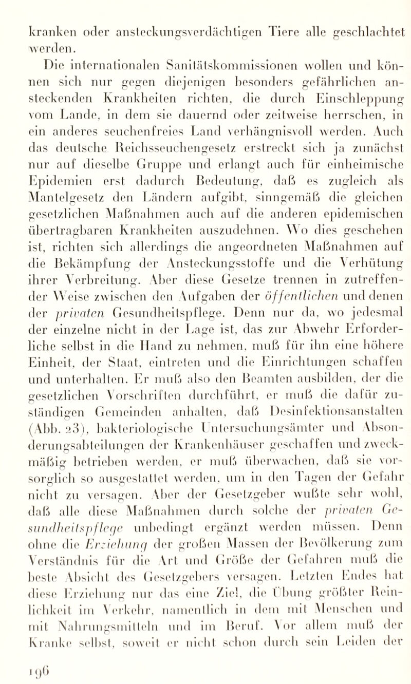 kranken oder ansteckungsverdächtigen Tiere alle geschlachtet werden. Die internationalen Sanilätskommissionen wollen und kön¬ nen sich nur gegen diejenigen besonders gefährlichen an¬ steckenden Krankheiten richten, die durch Einschleppung vom Lande, in dem sie dauernd oder zeitweise herrschen, in ein anderes seuchenfreies Land verhängnisvoll werden. Auch das deutsche Reichsseuchengesetz erstreckt sich ja zunächst nur auf dieselbe Gruppe und erlangt auch für einheimische Epidemien erst dadurch Bedeutung, daß es zugleich als Mantelgesetz den Ländern aufgibt, sinngemäß die gleichen gesetzlichen Maßnahmen auch auf die anderen epidemischen übertragbaren Krankheiten auszudehnen. Y\ o dies geschehen ist, richten sich allerdings die angeordneten Maßnahmen auf die Bekämpfung der Ansteckungsstoffe und die \ erhiitung ihrer Verbreitung. Vber diese Gesetze trennen in zutreffen¬ der Weise zwischen den Vufgaben der öffentlichen und denen der privaten Gesundheitspflege. Denn nur da, wo jedesmal der einzelne nicht, in der Lage ist, das zur Vbwehr Erforder¬ liche selbst in die Hand zu nehmen, muß für ihn eine höhere Einheit, der Staat, eintreten und die Einrichtungen schaffen und unterhalten. Er muß also den Beamten ausbilden, der die gesetzlichen Vorschriften durchführt, er muß die dafür zu¬ ständigen Gemeinden anhallen, daß Desinfektionsanstalten (Abb. :>3), bakteriologische l nlersuchungsämter und Vbson- derungsabteilungen der Krankenhäuser geschaffen und zw eck¬ mäßig betrieben werden, er muß überwachen, daß sie vor¬ sorglich so ausgeslallet werden, um in den lagen der Gefahr nicht zu versagen. Vber der Gesetzgeber wußte sehr wohl, daß alle diese Maßnahmen durch solche der privaten Gv- sundheilspflcqc unbedingt ergänzt werden müssen. Denn ohne die Erziehung der großen Massen der Bevölkerung zum Verständnis für die Vrt und Größe der Gclahren muß die beste Vhsichl des Gesetzgebers versagen. Letzten Endes hat diese Erziehung nur das eine Ziel, die l billig größter Rein¬ lichkeit im Verkehr, namentlich in dem mit Menschen und mit Nahrungsmitteln und im Berul. Vor allem muß der Kranke selbst, soweit er nicht schon durch sein Leiden der