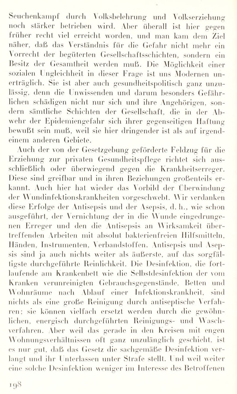 Seuchenkampl durch \ c>]ksl>ololirunpf und Yolkserziehung noch starker betrieben wird. Vbcr überall ist liier gegen früher recht \iid erreicht worden, und man kam dem Ziel näher, daß das \ erslündms für die Gefahr nicht mehr ein Y orrecht der begüterten Gesellschaftsscbichten, sondern ein Besitz der Gesamtheit werden muß. Die Möglichkeit einer sozialen I ngleichheil in dieser Frage ist uns Modernen un¬ erträglich. Sie ist aber auch gesundheitspolitisch ganz unzu¬ lässig. denn die l nwissenden und darum besonders Gefähr¬ lichen schädigen nicht nur sich und ihre Yngehörigen, son¬ dern sämtliche Schichten der Gesellschaft, die in der Ah¬ nehr der Epidemiengefahr sich ihrer gegenseitigen Haftung bewußt sein muß, weil sie hier dringender ist als auf irgend¬ einem anderen Gebiete. Auch der von der Gesetzgebung geförderte Feldzug für die Erziehung zur privaten Gesundheitspflege richtet sich aus¬ schließlich oder überwiegend gegen die Krankheitserreger. Diese sind greifbar und in ihren Beziehungen großenteils er¬ kannt. Auch hier hat wieder das Vorbild der Überwindung der \\ undinfeklionskrankheiten vorgeschwebt. \\ ir verdanken diese Erfolge der Ynlisepsis und der Ysepsis, d. h., wie schon ausgeführl, der Vernichtung der in die \\ linde eingedrunge¬ nen Erreger und den die Ynlisepsis an \\ irksamkeit über¬ treffenden Arbeiten mit absolut baklerienfreien Hilfsmitteln, Händen, Instrumenten, \ erhandsloffen. Ynlisepsis und Ysep- sis sind ja auch nichts weiter als äußerste, auf das sorgfäl¬ tigste durchgel iihrle Reinlichkeit. Die Desinfektion, die fort¬ laufende am Krankenbett wie die Selbsldesinfeklion der vom Kranken verunreinigten Gebrauchsgegenslände, Belten und Wohnräume nach Yhlauf einer Infektionskrankheit. 111 (I nichts als eine große Reinigung durch anliseplische Y erfah¬ ren; sie können vielfach ersetzt werden durch die gewöhn¬ lichen, energisch durchgel ührlen Reinigungs- und \\ asch- verlahren. Yber weil das gerade in den Kreisen mit engen \Y ohnungsverhällnissen ol l ganz unzulänglich geschieht, ist es nur gut, daß das Gesetz die sachgemäße Desinfektion ver¬ langt und ihr I nterlassen unter Strafe stellt. I nd weil weiter eine solche Desinfektion weniger im Interesse des Betroffenen i()N