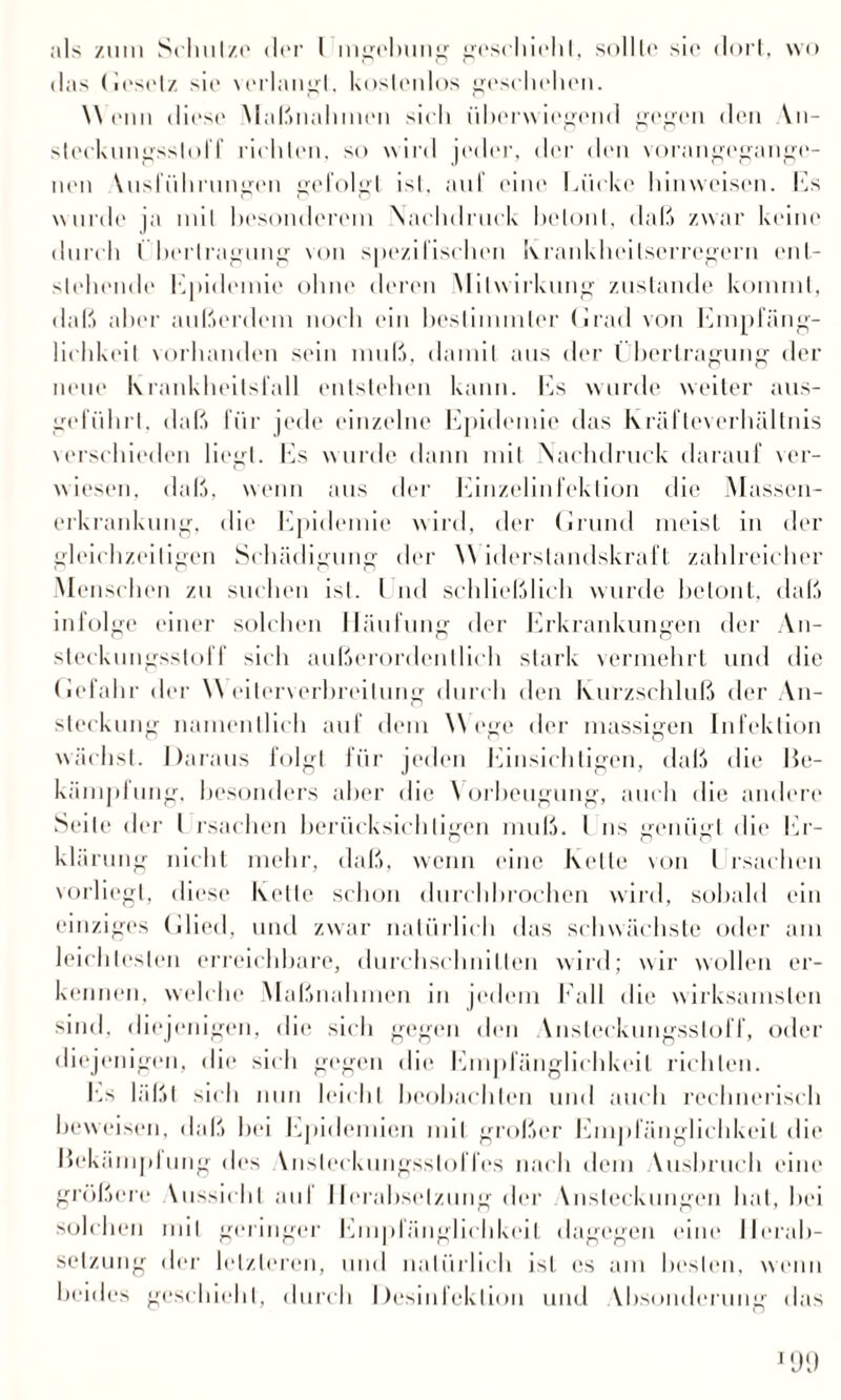das Gesetz sie \erlangl. kostenlos geschehen. W (*iui diese Maßnahmen sieh überwiegend gegen den Yn- sleckungsslolf richten, so w ird jeder, der den vorangegange¬ nen Yusführungen gefolgt ist, auf eine Lücke hinweisen. Ls wurde ja mil besonderem Nachdruck betont, daß zwar keine durch I h(*rlragung von spezifischen Krankheitserregern ent¬ stehende Lpidemie ohne deren Mitwirkung zustande kommt, daß aber außerdem noch ein bestimmter Grad von Empfäng¬ lichkeit vorhanden sein muß, damit aus der Übertragung der neue Krankheitsfall entstehen kann. Es wurde weiter aus- geführl. daß für jede einzelne Epidemie das Kräfteverhältnis verschieden liegt. Es wurde dann mit Nachdruck darauf ver¬ wiesen. daß, wenn aus der Einzelinfektion die Massen¬ erkrankung, die Epidemie wird, der Grund meist in der gleichzeitigen Schädigung der Widerstandskraft zahlreicher Menschen zu suchen ist. I nd schließlich wurde betont, daß infolge einer solchen Häufung der Erkrankungen der An¬ steckungsstoff sich außerordentlich stark vermehrt und die Gefahr der Weiterverbreitung durch den Kurzschluß der An¬ steckung namentlich auf dem Wege der massigen Infektion wächst. Daraus folgt für jeden Einsichtigen, daß die He- kämplung, besonders aber die Vorbeugung, auch die andere Seite der l rsachen berücksichtigen muß. I ns genügt die Er¬ klärung nicht mehr, daß, wenn eine Kette von l rsachen vorliegt, diese Kette schon durchbrochen wird, sobald ein einziges Glied, und zwar natürlich das schwächste oder am leichtesten erreichbare, durchschnitten wird; wir wollen er¬ kennen. welche .Maßnahmen in jedem Fall die wirksamsten sind, diejenigen, die sich gegen den \nsteckungssloff, oder diejenigen, die sich gegen die Empfänglichkeit richten. Es läßt sich nun leicht beobachten und auch rechnerisch beweisen, daß hei Epidemien mit großer Empfänglichkeit die Jfekämplung des Ynsleckungssloffes nach dem Yusbruch eine größere Yussichl aid Herabsetzung der Ynsleckungen hat, hei solchen mil geringer Empfänglichkeit dagegen eine Herab¬ setzung der letzteren, und natürlich ist es am besten, wenn beides geschieht, durch Desinfektion und Ybsonderung das