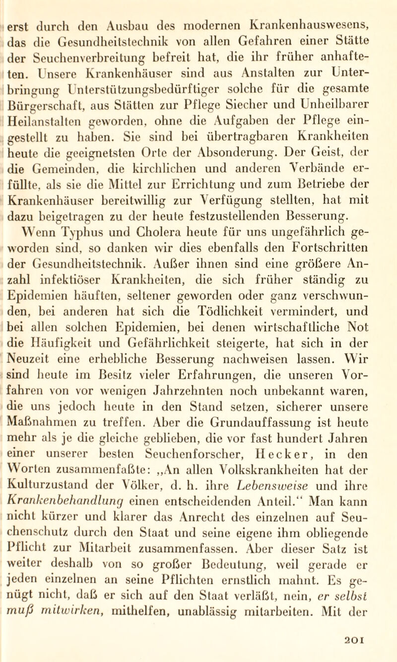 erst durch den Ausbau des modernen Krankenhauswesens, das die Gesundheitstechnik von allen Gefahren einer Stätte der Seuchenverbreitung befreit hat, die ihr früher anhafte¬ ten. Unsere Krankenhäuser sind aus Anstalten zur Unter¬ bringung Unterstützungsbedürftiger solche für die gesamte Bürgerschaft, aus Stätten zur Pflege Siecher und Unheilbarer Heilanstalten geworden, ohne die Aufgaben der Pflege ein¬ gestellt zu haben. Sie sind bei übertragbaren Krankheiten heute die geeignetsten Orte der Absonderung. Der Geist, der die Gemeinden, die kirchlichen und anderen Verbände er¬ füllte. als sie die Mittel zur Errichtung und zum Betriebe der Krankenhäuser bereitwillig zur Verfügung stellten, hat mit dazu beigetragen zu der heute festzustellenden Besserung. Wenn Typhus und Cholera heute für uns ungefährlich ge¬ worden sind, so danken wir dies ebenfalls den Fortschritten der Gesundheitstechnik. Außer ihnen sind eine größere An¬ zahl infektiöser Krankheiten, die sich früher ständig zu Epidemien häuften, seltener geworden oder ganz verschwun¬ den, bei anderen hat sich die Tödlichkeit vermindert, und bei allen solchen Epidemien, bei denen wirtschaftliche Not die Häufigkeit und Gefährlichkeit steigerte, hat sich in der Neuzeit eine erhebliche Besserung nachweisen lassen. Wir sind heute im Besitz vieler Erfahrungen, die unseren Vor¬ fahren von vor wenigen Jahrzehnten noch unbekannt waren, die uns jedoch heute in den Stand setzen, sicherer unsere Maßnahmen zu treffen. Aber die Grundauffassung ist heute mehr als je die gleiche geblieben, die vor fast hundert Jahren einer unserer besten Seuchenforscher, Hecker, in den Worten zusammenfaßte: „An allen Volkskrankheiten hat der Kulturzustand der Völker, d. h. ihre Lebensweise und ihre Krankenbehandlung einen entscheidenden Anteil.“ Man kann nicht kürzer und klarer das Anrecht des einzelnen auf Seu¬ chenschutz durch den Staat und seine eigene ihm obliegende Pflicht zur Mitarbeit zusammenfassen. Aber dieser Satz ist weiter deshalb von so großer Bedeutung, weil gerade er jeden einzelnen an seine Pflichten ernstlich mahnt. Es ge¬ nügt nicht, daß er sich auf den Staat verläßt, nein, er selbst muß milwirken, mithelfen, unablässig mitarbeiten. Mit der