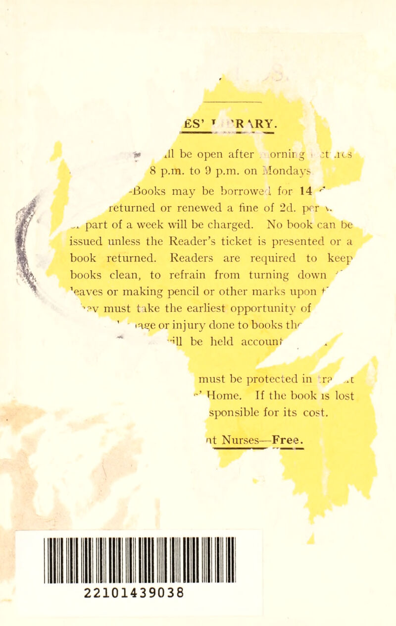 £S’ T R \RY. «> Jl be open after ornirg zt .res 8 p.m. to 9 p.m. on Mondays -Books may be borrowed for 14 returned or renewed a fine of 2d. per v. ... part of a week will be charged. No book can be issued unless the Reader’s ticket is presented or a book returned. Readers are required to keep books clean, to refrain from turning down  ’ V.aves or making pencil or other marks upon +’ must t ike the earliest opportunity of ’ iage or injury done to books tly ill be held account must be protected in r? .t Home. If the book is lost sponsible for its cost. nt Nurses—Free. 22101439038