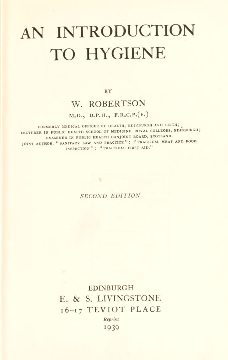 TO HYGIENE BY W. ROBERTSON M.D., D.P.H., F.R.C.P.(E.) FORMERLY MEDICAL OFFICER OF HEALTH, EDINBURGH AND LEITH ] ^ LECTURER IN PUBLIC HEALTH SCHOOL OF MEDICINE, ROYAL COLLEGES, EDINBURGH EXAMINER IN PUBLIC HEALTH CONJOINT BOARD, SCOTLAND. JOINT AUTHOR, “ SANITARY LAW AND PRACTICE ” ; “ PRACTICAL MEAT AND FOOD INSPECTION ” ; “practical first aid.” SECOND EDITION EDINBURGH E. & S. LIVINGSTONE 16-17 TEVIOT PLACE Reprint I 939