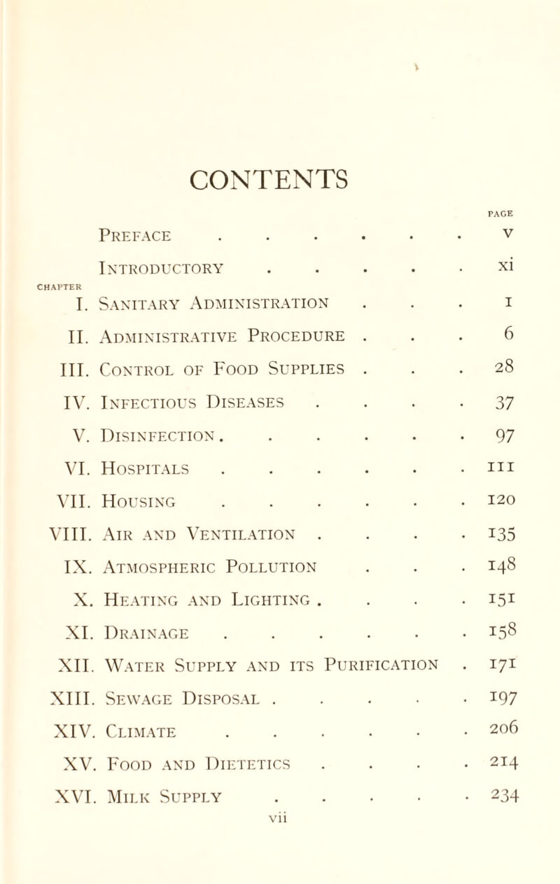 \ CONTENTS PAGE Preface ...... v Introductory ..... xi CHAPTER I. Sanitary Administration i II. Administrative Procedure ... 6 III. Control of Food Supplies ... 28 IV. Infectious Diseases .... 37 V. Disinfection. ..... 97 VI. Hospitals . . . . . .111 VII. Housing ...... 120 VIII. Air and Ventilation .... 135 IX. Atmospheric Pollution . . . 148 X. Heating and Lighting .... 151 XI. Drainage ...... 158 XII. Water Supply and its Purification . 171 XIII. Sewage Disposal ..... 197 XIV. Climate ...... 206 XV. Food and Dietetics .... 214 XVI. Milk Supply.234