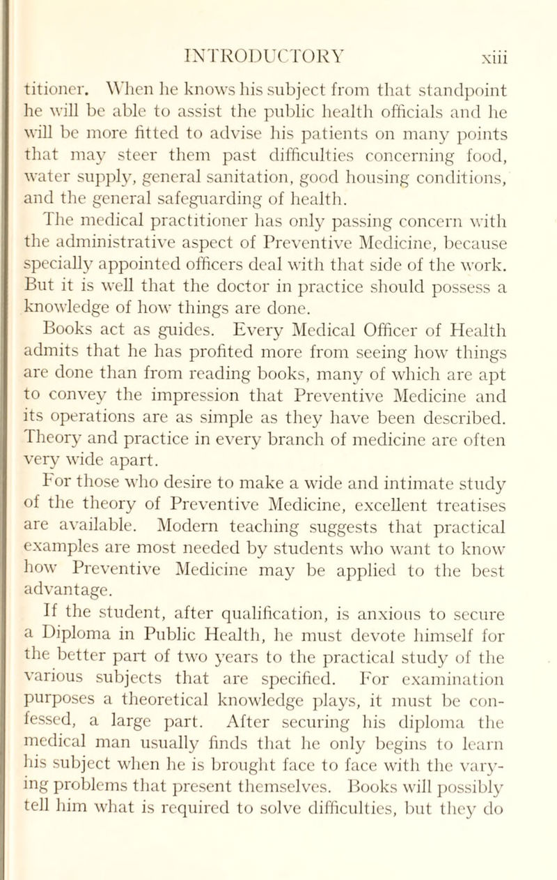titioner. When he knows his subject from that standpoint he will be able to assist the public health officials and lie will be more fitted to advise his patients on many points that may steer them past difficulties concerning food, water supply, general sanitation, good housing conditions, and the general safeguarding of health. The medical practitioner has only passing concern with the administrative aspect of Preventive Medicine, because specially appointed officers deal with that side of the work. But it is well that the doctor in practice should possess a knowledge of how things are done. Books act as guides. Every Medical Officer of Health admits that he has profited more from seeing how things are done than from reading books, many of which are apt to convey the impression that Preventive Medicine and its operations are as simple as they have been described. Theory and practice in every branch of medicine are often very wide apart. For those who desire to make a wide and intimate study of the theory of Preventive Medicine, excellent treatises are available. Modern teaching suggests that practical examples are most needed by students who want to know how Preventive Medicine may be applied to the best advantage. If the student, after qualification, is anxious to secure a Diploma in Public Health, he must devote himself for the better part of two years to the practical study of the various subjects that are specified. For examination purposes a theoretical knowledge plays, it must be con¬ fessed, a large part. After securing his diploma the medical man usually finds that he only begins to learn his subject when he is brought face to face with the vary- ing problems that present themselves. Books will possibly tell him what is required to solve difficulties, but they do