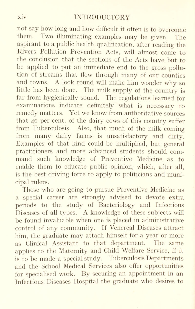 not say how long and how difficult it often is to overcome them. Two illuminating examples may be given. The aspirant to a public health qualification, after reading the Rivers Pollution Prevention Acts, will almost come to the conclusion that the sections of the Acts have but to be applied to put an immediate end to the gross pollu¬ tion of streams that flow through many of our counties and towns. A look round will make him wonder why so little has been done. The milk supply of the country is far from hygienically sound. The regulations learned for examinations indicate definitely what is necessary to remedy matters. Yet we know from authoritative sources that 40 per cent, of the dairy cows of this country suffer from Tuberculosis. Also, that much of the milk coming from many dairy farms is unsatisfactory and dirty. Examples of that kind could be multiplied, but general practitioners and more advanced students should com¬ mand such knowledge of Preventive Medicine as to enable them to educate public opinion, which, after all, is the best driving force to apply to politicians and muni¬ cipal rulers. Those who are going to pursue Preventive Medicine as a special career are strongly advised to devote extra periods to the study of Bacteriology and Infectious Diseases of all types. A knowledge of these subjects will be found invaluable when one is placed in administrative control of any community. If Venereal Diseases attract him, the graduate may attach himself for a year or more as Clinical Assistant to that department. The same applies to the Maternity and Child Welfare Service, if it is to be made a special study. Tuberculosis Departments and the School Medical Services also offer opportunities for specialised work. By securing an appointment in an Infectious Diseases Hospital the graduate who desires to