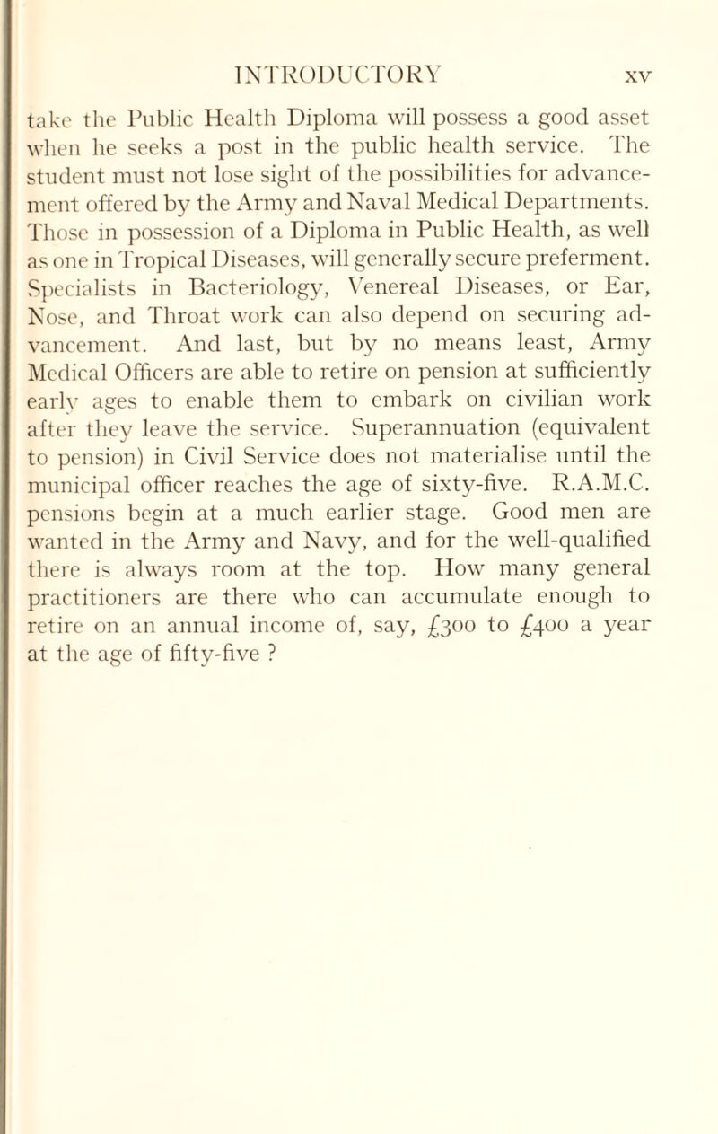 take the Public Health Diploma will possess a good asset when he seeks a post in the public health service. The student must not lose sight of the possibilities for advance¬ ment offered by the Army and Naval Medical Departments. Those in possession of a Diploma in Public Health, as well as one in Tropical Diseases, will generally secure preferment. Specialists in Bacteriology, Venereal Diseases, or Ear, Nose, and Throat work can also depend on securing ad¬ vancement. And last, but by no means least, Army Medical Officers are able to retire on pension at sufficiently earlv ages to enable them to embark on civilian work after they leave the service. Superannuation (equivalent to pension) in Civil Service does not materialise until the municipal officer reaches the age of sixty-five. R.A.M.C. pensions begin at a much earlier stage. Good men are wanted in the Army and Navy, and for the well-qualified there is always room at the top. How many general practitioners are there who can accumulate enough to retire on an annual income of, say, £300 to £400 a year at the age of fifty-five ?