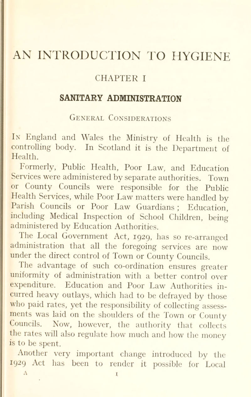 AN INTRODUCTION TO HYGIENE CHAPTER I SANITARY ADMINISTRATION General Considerations In England and Wales the Ministry of Health is the controlling body. In Scotland it is the Department of Health. Formerly, Public Health, Poor Law, and Education Services were administered by separate authorities. Town or County Councils were responsible for the Public Health Services, while Poor Law matters were handled by Parish Councils or Poor Law Guardians; Education, including Medical Inspection of School Children, being administered by Education Authorities. The Local Government Act, 1929, has so re-arranged administration that all the foregoing services are now under the direct control of Town or County Councils. 1 he advantage of such co-ordination ensures greater uniformity of administration with a better control over expenditure. Education and Poor Law Authorities in¬ curred heavy outlays, which had to be defrayed by those who paid rates, yet the responsibility of collecting assess¬ ments was laid on the shoulders of the Town or County Councils. Now, however, the authority that collects the rates will also regulate how much and how the money is to be spent. Another very important change introduced by the 1929 Act has been to render it possible for Local a x