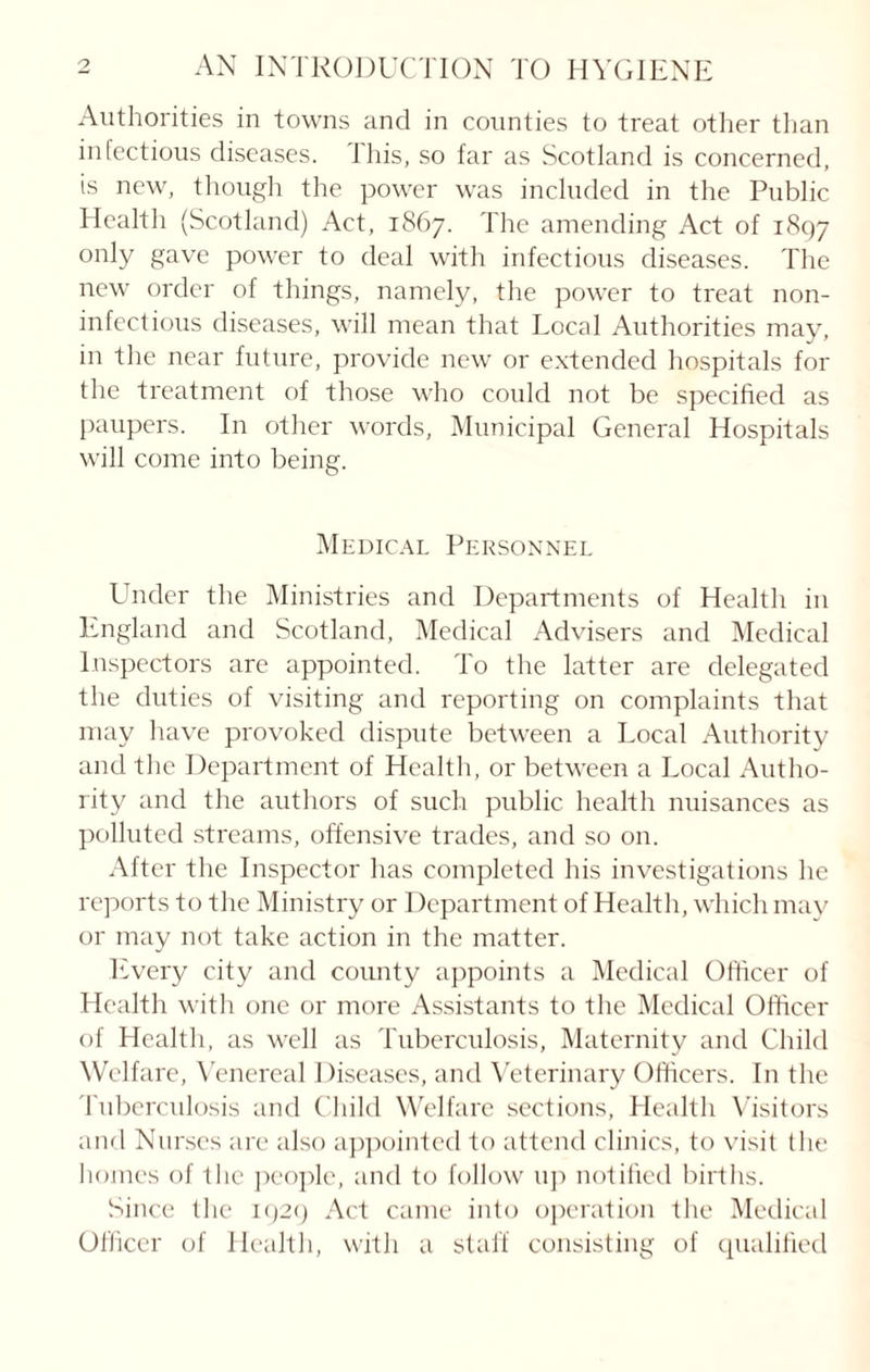 Authorities in towns and in counties to treat other than infectious diseases. J his, so far as Scotland is concerned, is new, though the power was included in the Public Health (Scotland) Act, 1867. The amending Act of 1897 only gave power to deal with infectious diseases. The new order of things, namely, the power to treat non- infectious diseases, will mean that Local Authorities may, in the near future, provide new or extended hospitals for the treatment of those who could not be specified as paupers. In other words, Municipal General Hospitals will come into being. Medical Personnel Under the Ministries and Departments of Health in England and Scotland, Medical Advisers and Medical Inspectors are appointed. To the latter are delegated the duties of visiting and reporting on complaints that may have provoked dispute between a Local Authority and the Department of Health, or between a Local Autho¬ rity and the authors of such public health nuisances as polluted streams, offensive trades, and so on. After the Inspector has completed his investigations he reports to the Ministry or Department of Health, which may or may not take action in the matter. Every city and county appoints a Medical Officer of Health with one or more Assistants to the Medical Officer of Health, as well as Tuberculosis, Maternity and Child Welfare, Venereal Diseases, and Veterinary Officers. In the Tuberculosis and Child Welfare sections, Health Visitors and Nurses are also appointed to attend clinics, to visit (he homes of the people, and to follow up notified births. Since the 1929 Act came into operation the Medical Officer of Health, with a staff consisting of qualified