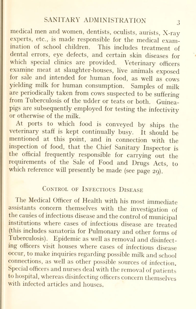 medical men and women, dentists, oculists, aurists, X-ray experts, etc., is made responsible for the medical exam¬ ination of school children. This includes treatment of dental errors, eye defects, and certain skin diseases for which special clinics are provided. Veterinary officers examine meat at slaughter-houses, live animals exposed for sale and intended for human food, as well as cows yielding milk for human consumption. Samples of milk are periodically taken from cows suspected to be suffering from Tuberculosis of the udder or teats or both. Guinea- pigs are subsequently employed for testing the infectivity or otherwise of the milk. At ports to which food is conveyed by ships the veterinary staff is kept continually busy. It should be mentioned at this point, and in connection with the inspection of food, that the Chief Sanitary Inspector is the official frequently responsible for carrying out the requirements of the Sale of Food and Drugs Acts, to which reference will presently be made (see page 29). Control of Infectious Disease The Medical Officer of Health with his most immediate assistants concern themselves with the investigation of the causes of infectious disease and the control of municipal institutions where cases of infectious disease are treated (this includes sanatoria for Pulmonary and other forms of Tuberculosis). Epidemic as well as removal and disinfect¬ ing officers visit houses where cases of infectious disease occur, to make inquiries regarding possible milk and school connections, as well as other possible sources of infection. Special officers and nurses deal with the removal of patients to hospital, whereas disinfecting officers concern themselves with infected articles and houses,