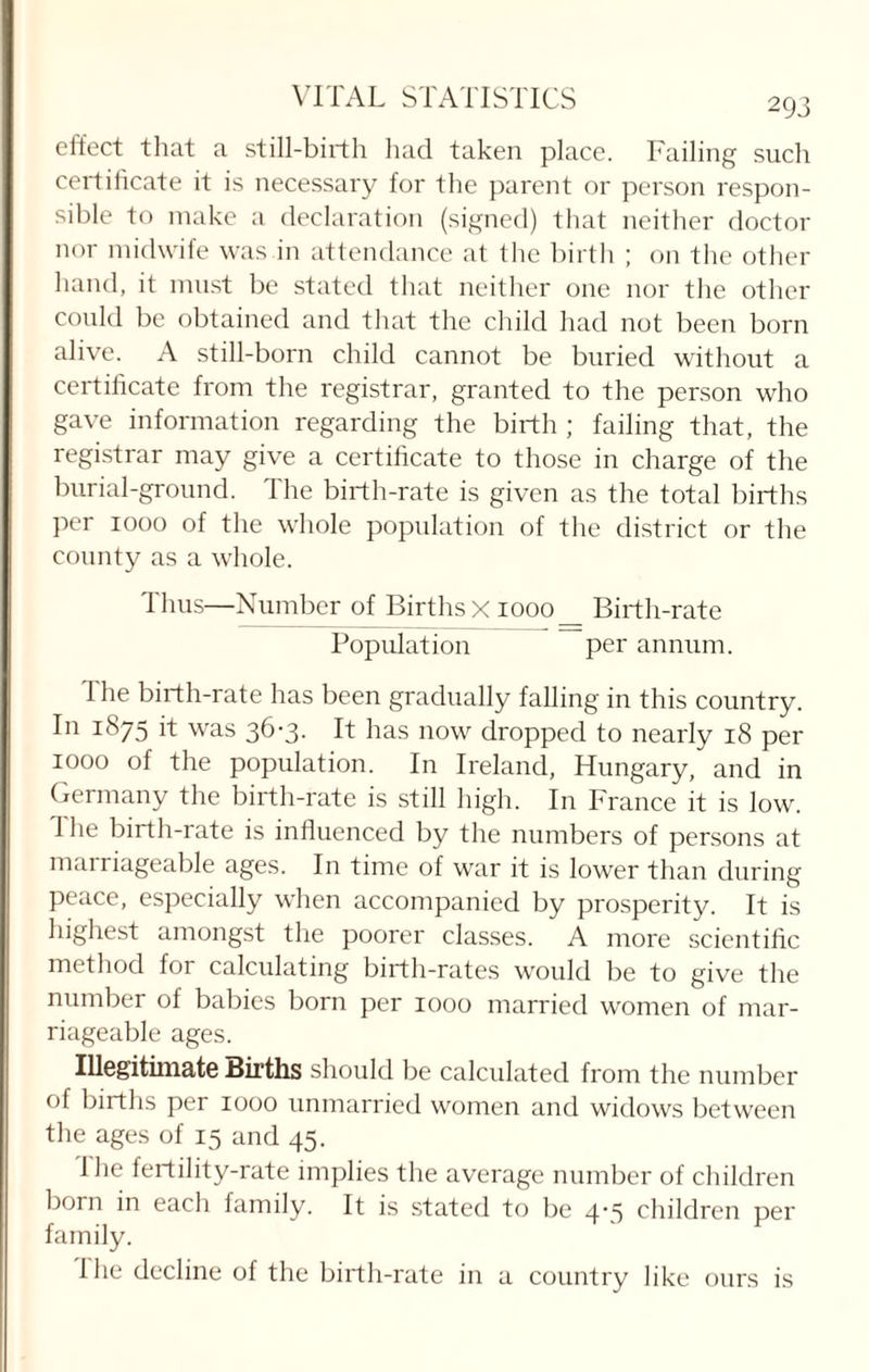 effect that a still-birth had taken place. Failing such certificate it is necessary for the parent or person respon¬ sible to make a declaration (signed) that neither doctor nor midwife was in attendance at the birth ; on the other hand, it must be stated that neither one nor the other could be obtained and that the child had not been born alive. A still-born child cannot be buried without a certificate from the registrar, granted to the person who gave information regarding the birth ; failing that, the registrar may give a certificate to those in charge of the burial-ground. The birth-rate is given as the total births per 1000 of the whole population of the district or the county as a whole. Thus—Number of Births x 1000 _ Birth-rate Population per annum. 1 he birth-rate has been gradually falling in this country. In 1875 it was 36-3. It has now dropped to nearly 18 per 1000 of the population. In Ireland, Hungary, and in Germany the birth-rate is still high. In France it is low. 1 he birth-rate is influenced by the numbers of persons at marriageable ages. In time of war it is lower than during peace, especially when accompanied by prosperity. It is highest amongst the poorer classes. A more scientific method for calculating birth-rates would be to give the number of babies born per 1000 married women of mar¬ riageable ages. Illegitimate Births should be calculated from the number of births per 1000 unmarried women and widows between the ages of 15 and 45. 1 he fertility-rate implies the average number of children born in each family. It is stated to be 4’S children per family. the decline of the birth-rate in a country like ours is