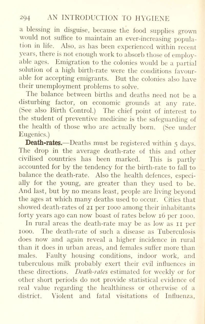 a blessing in disguise, because the food supplies grown would not suffice to maintain an ever-increasing popula¬ tion in life. Also, as has been experienced within recent years, there is not enough work to absorb those of employ¬ able ages. Emigration to the colonies would be a partial solution of a high birth-rate were the conditions favour¬ able for accepting emigrants. But the colonies also have their unemployment problems to solve. The balance between births and deaths need not be a disturbing factor, on economic grounds at any rate. (See also Birth Control.) The chief point of interest to the student of preventive medicine is the safeguarding of the health of those who are actually born. (See under Eugenics.) Death-rates.—Deaths must be registered within 5 days. The drop in the average death-rate of this and other civilised countries has been marked. This is partly accounted for by the tendency for the birth-rate to fall to balance the death-rate. Also the health defences, especi¬ ally for the young, are greater than they used to be. And last, but by no means least, people are living beyond the ages at which many deaths used to occur. Cities that showed death-rates of 21 per 1000 among their inhabitants forty years ago can now boast of rates below 16 per 1000. In rural areas the death-rate may be as low as 11 per 1000. The death-rate of such a disease as Tuberculosis does now and again reveal a higher incidence in rural than it does in urban areas, and females suffer more than males. Faulty housing conditions, indoor work, and tuberculous milk probably exert their evil influences in these directions. Death-rates estimated for weekly or for other short periods do not provide statistical evidence of real value regarding the healthiness or otherwise of a district. Violent and fatal visitations of Influenza,