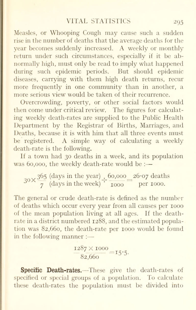 Measles, or Whooping Cough may cause such a sudden rise in the number of deaths that the average deaths for the year becomes suddenly increased. A weekly or monthly return under such circumstances, especially if it be ab¬ normally high, must only be read to imply what happened during such epidemic periods. But should epidemic diseases, carrying with them high death returns, recur more frequently in one community than in another, a more serious view would be taken of their recurrence. Overcrowding, poverty, or other social factors would then come under critical review. The figures for calculat¬ ing weekly death-rates are supplied to the Public Health Department by the Registrar of Births, Marriages, and Deaths, because it is with him that all three events must be registered. A simple way of calculating a weekly death-rate is the following. If a town had 30 deaths in a week, and its population was 60,000, the weekly death-rate would be :— 30 X 365 (days in the year) . 60,000 7 (days in the week) ' 1000 26-07 deaths per 1000. The general or crude death-rate is defined as the number of deaths which occur every year from all causes per 1000 of the mean population living at all ages. If the death- rate in a district numbered 1288, and the estimated popula¬ tion was 82,660, the death-rate per 1000 would be found in the following manner :— 1287 x 1000 _ 82,660 Specific Death-rates.—These give the death-rates of specified or special groups of a population. To calculate these death-rates the population must be divided into