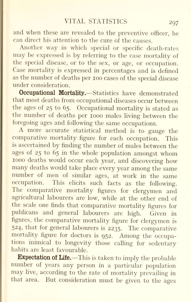 and when these are revealed to the preventive officer, he can direct his attention to the cure of the causes. Another way in which special or specific, death-rates may be expressed is by referring to the case mortality of the special disease, or to the sex, or age, or occupation. Case mortality is expressed in percentages and is defined as the number of deaths per 100 cases of the special disease under consideration. Occupational Mortality.—Statistics have demonstrated that most deaths from occupational diseases occur between the ages of 25 to 65. Occupational mortality is stated as the number of deaths per 1000 males living between the foregoing ages and following the same occupations. A more accurate statistical method is to gauge the comparative mortality figure for each occupation. This is ascertained by finding the number of males between the ages of 25 to 65 in the whole population amongst whom 1000 deaths would occur each year, and discovering how many deaths would take place every year among the same number of men of similar ages, at work in the same occupation. This elicits such facts as the following. I he comparative mortality figures for clergymen and agricultural labourers are low, while at the other end of the scale one finds that comparative mortality figures for publicans and general labourers are high. Given in figures, the comparative mortality figure for clergymen is 524, that for general labourers is 2235. The comparative mortality figure for doctors is 952. Among the occupa¬ tions inimical to longevity those calling for sedentary habits are least favourable. Expectation of Life.—This is taken to imply the probable number of years any person in a particular population may live, according to the rate of mortality prevailing in that area. But consideration must be given to the ages