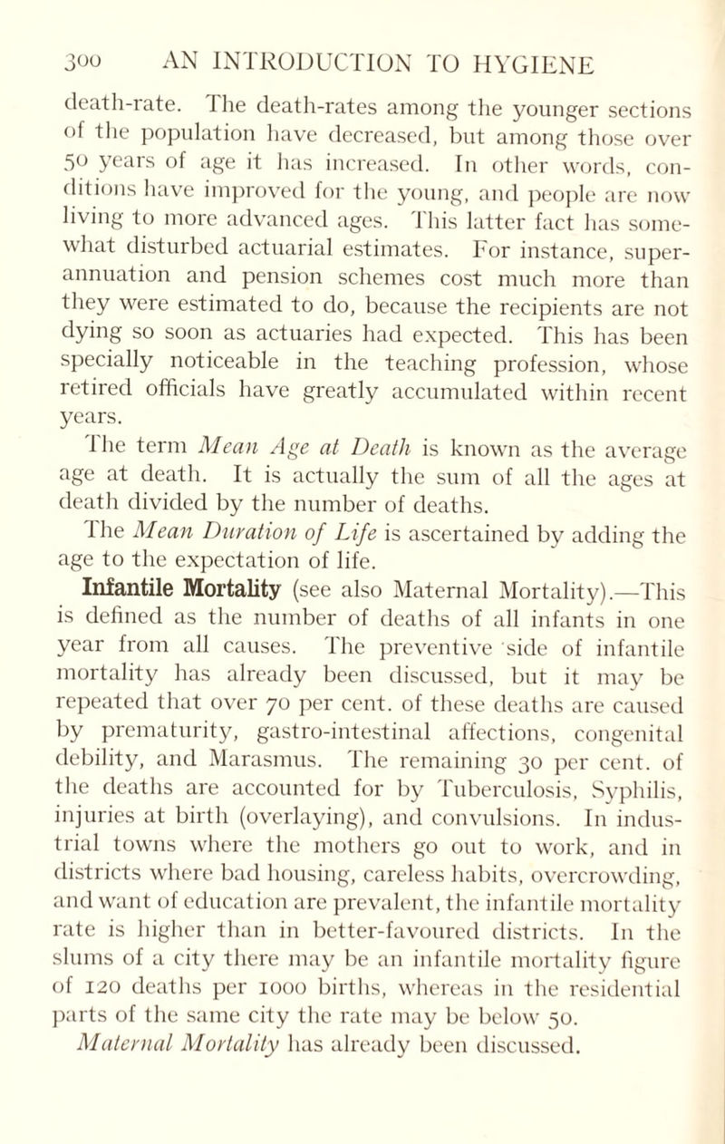 death-rate. The death-rates among the younger sections of the population have decreased, but among those over 50 years of age it lias increased. In other words, con¬ ditions have improved for the young, and people are now living to more advanced ages. This latter fact has some¬ what disturbed actuarial estimates. For instance, super¬ annuation and pension schemes cost much more than they were estimated to do, because the recipients are not dying so soon as actuaries had expected. This has been specially noticeable in the teaching profession, whose retired officials have greatly accumulated within recent years. Ihe term Mean Age at Death is known as the average age at death. It is actually the sum of all the ages at death divided by the number of deaths. The Mean Duration of Life is ascertained by adding the age to the expectation of life. Infantile Mortality (see also Maternal Mortality).—This is defined as the number of deaths of all infants in one year from all causes. The preventive side of infantile mortality has already been discussed, but it may be repeated that over 70 per cent, of these deaths are caused by prematurity, gastro-intestinal affections, congenital debility, and Marasmus. The remaining 30 per cent, of the deaths are accounted for by Tuberculosis, Syphilis, injuries at birth (overlaying), and convulsions. In indus¬ trial towns where the mothers go out to work, and in districts where bad housing, careless habits, overcrowding, and want of education are prevalent, the infantile mortality rate is higher than in better-favoured districts. In the slums of a city there may be an infantile mortality figure of 120 deaths per 1000 births, whereas in the residential parts of the same city the rate may be below 50. Maternal Mortality has already been discussed.