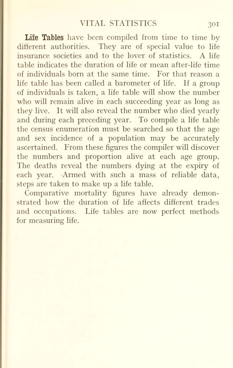 3° i Life Tables have been compiled from time to time by different authorities. They are of special value to life insurance societies and to the lover of statistics. A life table indicates the duration of life or mean after-life time of individuals born at the same time. For that reason a life table has been called a barometer of life. If a group of individuals is taken, a life table will show the number who will remain alive in each succeeding year as long as they live. It will also reveal the number who died yearly and during each preceding year. To compile a life table the census enumeration must be searched so that the age and sex incidence of a population may be accurately ascertained. From these figures the compiler will discover the numbers and proportion alive at each age group. The deaths reveal the numbers dying at the expiry of each year. Armed with such a mass of reliable data, steps are taken to make up a life table. Comparative mortality figures have already demon¬ strated how the duration of life affects different trades and occupations. Life tables are now perfect methods for measuring life.