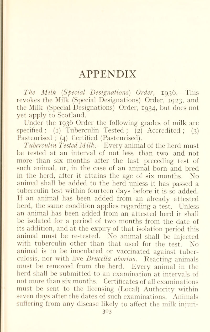 APPENDIX The Milk (Special Designations) Order, 1936.—This revokes the Milk (Special Designations) Order, 1923, and the Milk (Special Designations) Order, 1934, but does not yet apply to Scotland. Under the 1936 Order the following grades of milk are specified : (1) Tuberculin Tested; (2) Accredited ; (3) Pasteurised ; (4) Certified (Pasteurised). Tuberculin Tested Milk.—Every animal of the herd must be tested at an interval of not less than two and not more than six months after the last preceding test of such animal, or, in the case of an animal born and bred in the herd, after it attains the age of six months. No animal shall be added to the herd unless it has passed a tuberculin test within fourteen days before it is so added. If an animal has been added from an already attested herd, the same condition applies regarding a test. Unless an animal has been added from an attested herd it shall be isolated for a period of two months from the date of its addition, and at the expiry of that isolation period this animal must be re-tested. No animal shall be injected with tuberculin other than that used for the test. No animal is to be inoculated or vaccinated against tuber¬ culosis, nor with live Brucella abortus. Reacting animals must be removed from the herd. Every animal in the herd shall be submitted to an examination at intervals of not more than six months. Certificates of all examinations must be sent to the licensing (Local) Authority within seven days after the dates of such examinations. Animals suffering from any disease likely to affect the milk injuri-